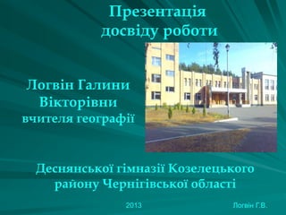 Презентація
досвіду роботи
Логвін Галини
Вікторівни
вчителя географії

Деснянської гімназії Козелецького
району Чернігівської області
2013

Логвін Г.В.

 