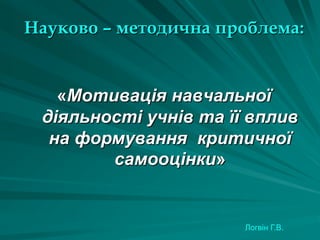 Науково – методична проблема:

«Мотивація навчальної
діяльності учнів та її вплив
на формування критичної
самооцінки»

Логвін Г.В.

 