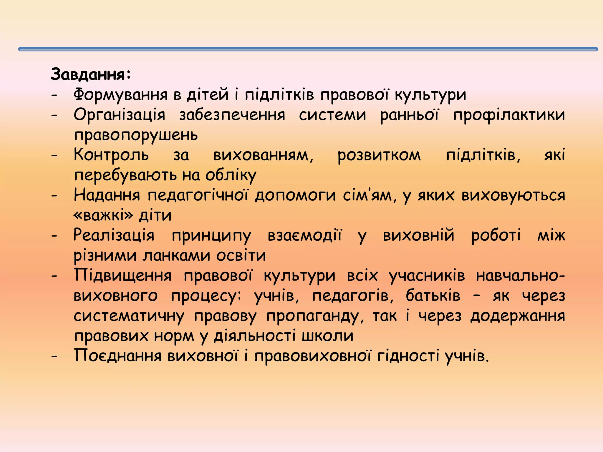 Завдання:
- Формування в дітей і підлітків правової культури
- Організація забезпечення системи ранньої профілактики
правопорушень
- Контроль за вихованням, розвитком підлітків, які
перебувають на обліку
- Надання педагогічної допомоги сім’ям, у яких виховуються
«важкі» діти
- Реалізація принципу взаємодії у виховній роботі між
різними ланками освіти
- Підвищення правової культури всіх учасників навчальновиховного процесу: учнів, педагогів, батьків – як через
систематичну правову пропаганду, так і через додержання
правових норм у діяльності школи
- Поєднання виховної і правовиховної гідності учнів.

 
