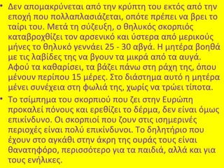 • Δεν απομακρύνεται από την κρύπτη του εκτός από την
εποχή που πολλαπλασιάζεται, οπότε πρέπει να βρει το
ταίρι του. Μετά τη σύζευξη, ο θηλυκός σκορπιός
καταβροχθίζει τον αρσενικό και ύστερα από μερικούς
μήνες το θηλυκό γεννάει 25 - 30 αβγά. Η μητέρα βοηθά
με τις λαβίδες της να βγουν τα μικρά από τα αυγά.
Αφού τα καθαρίσει, τα βάζει πάνω στη ράχη της, όπου
μένουν περίπου 15 μέρες. Στο διάστημα αυτό η μητέρα
μένει συνέχεια στη φωλιά της, χωρίς να τρώει τίποτα.
• Το τσίμπημα του σκορπιού που ζει στην Ευρώπη
προκαλεί πόνους και ερεθίζει το δέρμα, δεν είναι όμως
επικίνδυνο. Οι σκορπιοί που ζουν στις ισημερινές
περιοχές είναι πολύ επικίνδυνοι. Το δηλητήριο που
έχουν στο αγκάθι στην άκρη της ουράς τους είναι
θανατηφόρο, περισσότερο για τα παιδιά, αλλά και για
τους ενήλικες.

 