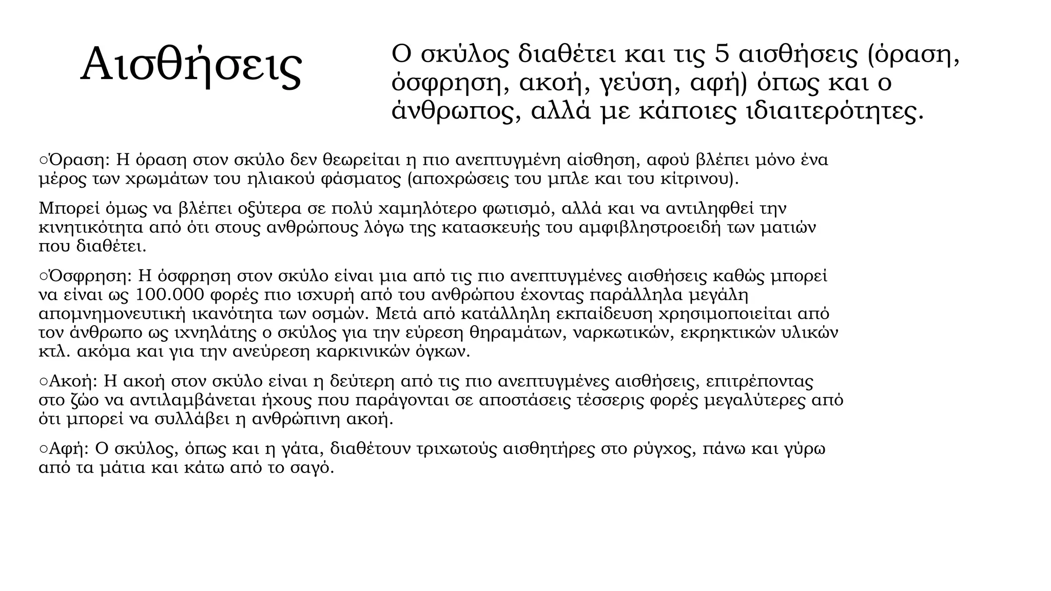 Αισθήσεις

Ο σκύλος διαθέτει και τις 5 αισθήσεις (όραση,
όσφρηση, ακοή, γεύση, αφή) όπως και ο
άνθρωπος, αλλά με κάποιες ιδιαιτερότητες.

○Όραση: Η όραση στον σκύλο δεν θεωρείται η πιο ανεπτυγμένη αίσθηση, αφού βλέπει μόνο ένα
μέρος των χρωμάτων του ηλιακού φάσματος (αποχρώσεις του μπλε και του κίτρινου).
Μπορεί όμως να βλέπει οξύτερα σε πολύ χαμηλότερο φωτισμό, αλλά και να αντιληφθεί την
κινητικότητα από ότι στους ανθρώπους λόγω της κατασκευής του αμφιβληστροειδή των ματιών
που διαθέτει.
○Όσφρηση: Η όσφρηση στον σκύλο είναι μια από τις πιο ανεπτυγμένες αισθήσεις καθώς μπορεί
να είναι ως 100.000 φορές πιο ισχυρή από του ανθρώπου έχοντας παράλληλα μεγάλη
απομνημονευτική ικανότητα των οσμών. Μετά από κατάλληλη εκπαίδευση χρησιμοποιείται από
τον άνθρωπο ως ιχνηλάτης ο σκύλος για την εύρεση θηραμάτων, ναρκωτικών, εκρηκτικών υλικών
κτλ. ακόμα και για την ανεύρεση καρκινικών όγκων.
○Ακοή: Η ακοή στον σκύλο είναι η δεύτερη από τις πιο ανεπτυγμένες αισθήσεις, επιτρέποντας
στο ζώο να αντιλαμβάνεται ήχους που παράγονται σε αποστάσεις τέσσερις φορές μεγαλύτερες από
ότι μπορεί να συλλάβει η ανθρώπινη ακοή.
○Αφή: Ο σκύλος, όπως και η γάτα, διαθέτουν τριχωτούς αισθητήρες στο ρύγχος, πάνω και γύρω
από τα μάτια και κάτω από το σαγό.

 