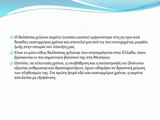  H θαλϊςςια χελώνα καρϋτα (caretta caretta) εμφανύςτηκε ςτη γη πριν από

δεκϊδεσ εκατομμύρια χρόνια και αποτελεύ μια από τισ πιο επιτυχημϋνεσ μορφϋσ
ζωόσ ςτην ιςτορύα του πλανότη μασ.
 Εύναι το μόνο εύδοσ θαλϊςςιασ χελώνασ που αναπαρϊγεται ςτην Ελλϊδα, όπου
βρύςκονται οι πιο ςημαντικού βιότοπού τησ ςτη Mεςόγειο.
 Ωςτόςο, τα τελευταύα χρόνια, η υποβϊθμιςη και η καταςτροφό του βιότοπου
εξαιτύασ ανθρωπογενών δραςτηριοτότων, ϋχουν οδηγόςει ςε δραςτικό μεύωςη
των πληθυςμών τησ. Για πρώτη φορϊ εδώ και εκατομμύρια χρόνια, η καρϋτα
απειλεύται με εξαφϊνιςη.

 