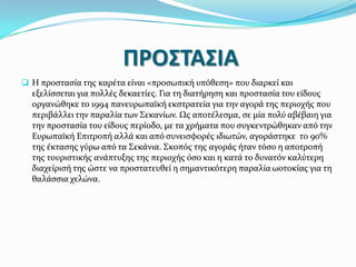 ΠΡΟ΢ΣΑ΢ΙΑ
 Η προςταςύα τησ καρϋτα εύναι «προςωπικό υπόθεςη» που διαρκεύ και

εξελύςςεται για πολλϋσ δεκαετύεσ. Για τη διατόρηςη και προςταςύα του εύδουσ
οργανώθηκε το 1994 πανευρωπαώκό εκςτρατεύα για την αγορϊ τησ περιοχόσ που
περιβϊλλει την παραλύα των ΢εκανύων. Ωσ αποτϋλεςμα, ςε μύα πολύ αβϋβαιη για
την προςταςύα του εύδουσ περύοδο, με τα χρόματα που ςυγκεντρώθηκαν από την
Ευρωπαώκό Επιτροπό αλλϊ και από ςυνειςφορϋσ ιδιωτών, αγορϊςτηκε το 90%
τησ ϋκταςησ γύρω από τα ΢εκϊνια. ΢κοπόσ τησ αγορϊσ όταν τόςο η αποτροπό
τησ τουριςτικόσ ανϊπτυξησ τησ περιοχόσ όςο και η κατϊ το δυνατόν καλύτερη
διαχεύριςό τησ ώςτε να προςτατευθεύ η ςημαντικότερη παραλύα ωοτοκύασ για τη
θαλϊςςια χελώνα.

 