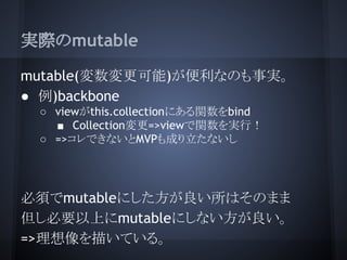 実際のmutable
mutable(変数変更可能)が便利なのも事実。
● 例)backbone
○ viewがthis.collectionにある関数をbind
■ Collection変更=>viewで関数を実行！
○ =>コレできないとM...