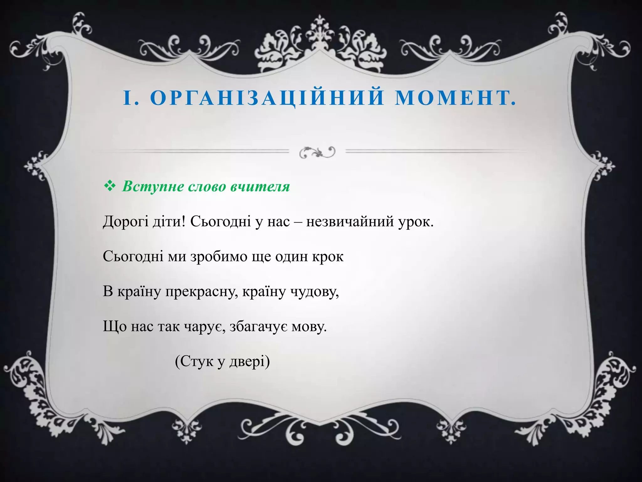 І . О Р ГА Н І З А Ц І Й Н И Й М О М Е Н Т.

 Вступне слово вчителя
Дорогі діти! Сьогодні у нас – незвичайний урок.
Сьогодні ми зробимо ще один крок
В країну прекрасну, країну чудову,
Що нас так чарує, збагачує мову.
(Стук у двері)

 