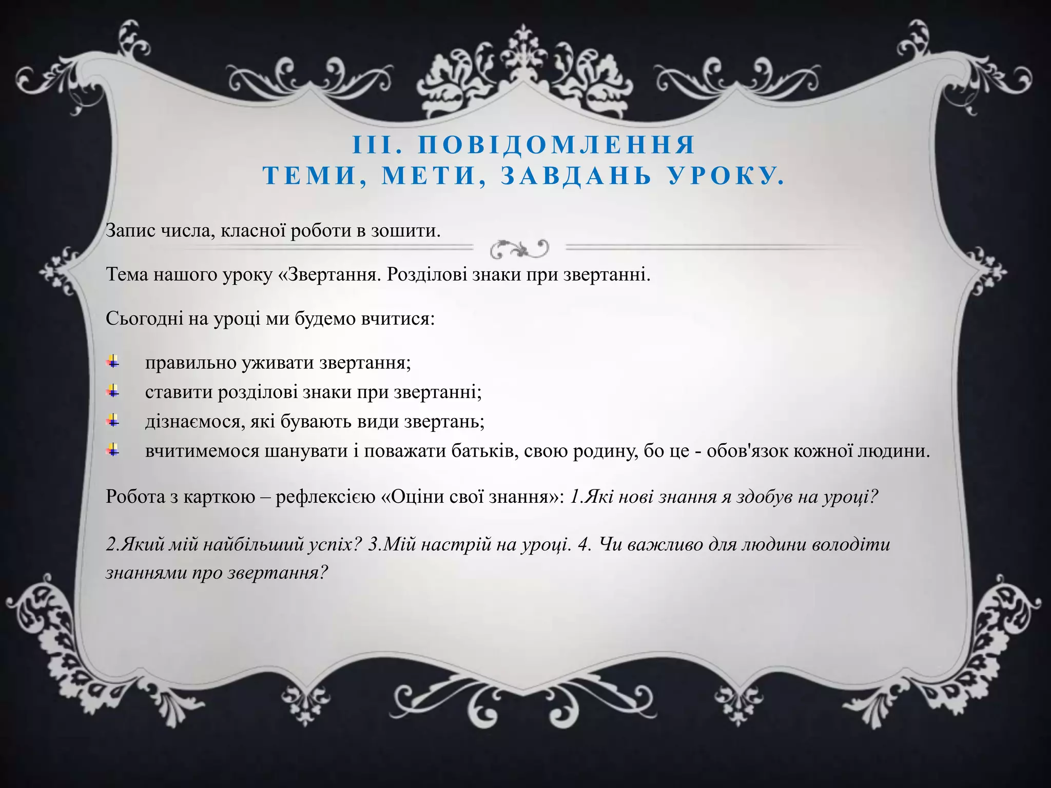 ІІІ. ПОВІДОМЛЕННЯ
Т Е М И , М Е Т И , З А В Д А Н Ь У Р О К У.
Запис числа, класної роботи в зошити.
Тема нашого уроку «Звертання. Розділові знаки при звертанні.
Сьогодні на уроці ми будемо вчитися:
правильно уживати звертання;
ставити розділові знаки при звертанні;
дізнаємося, які бувають види звертань;
вчитимемося шанувати і поважати батьків, свою родину, бо це - обов'язок кожної людини.
Робота з карткою – рефлексією «Оціни свої знання»: 1.Які нові знання я здобув на уроці?
2.Який мій найбільший успіх? 3.Мій настрій на уроці. 4. Чи важливо для людини володіти
знаннями про звертання?

 