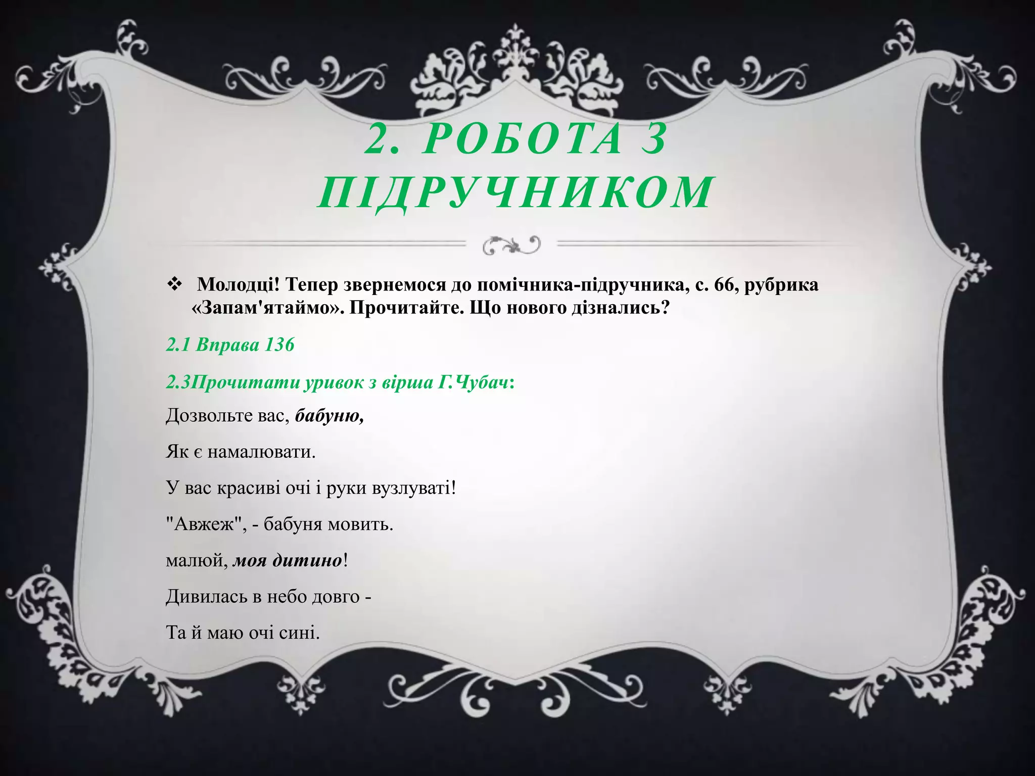 2. РОБОТА З
ПІДРУЧНИКОМ
 Молодці! Тепер звернемося до помічника-підручника, с. 66, рубрика
«Запам'ятаймо». Прочитайте. Що нового дізнались?
2.1 Вправа 136
2.3Прочитати уривок з вірша Г.Чубач:
Дозвольте вас, бабуню,
Як є намалювати.
У вас красиві очі і руки вузлуваті!
"Авжеж", - бабуня мовить.
малюй, моя дитино!
Дивилась в небо довго Та й маю очі сині.

 