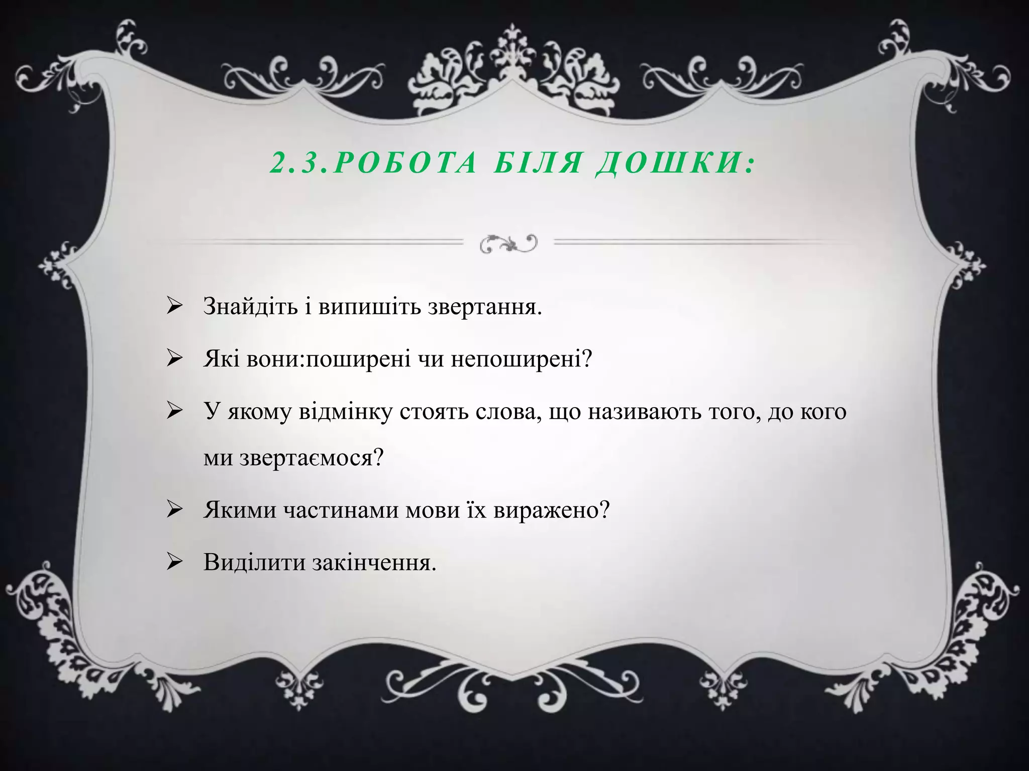 2 . 3 . Р О Б О ТА Б І Л Я Д О Ш К И :

 Знайдіть і випишіть звертання.
 Які вони:поширені чи непоширені?
 У якому відмінку стоять слова, що називають того, до кого

ми звертаємося?
 Якими частинами мови їх виражено?
 Виділити закінчення.

 