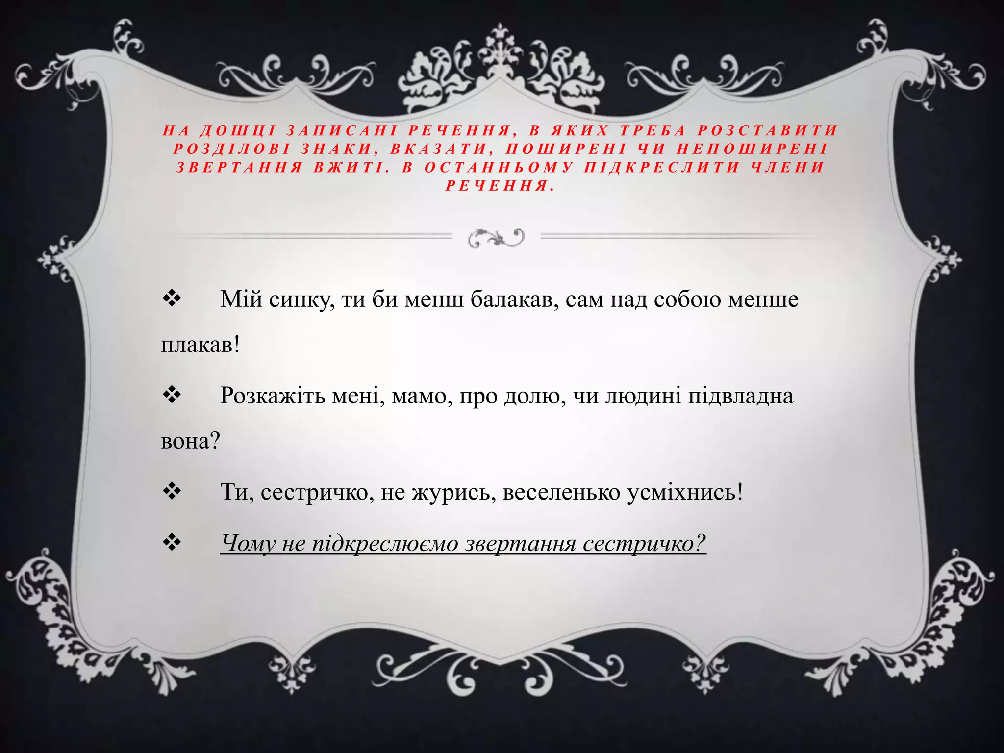 НА ДОШЦІ ЗАПИСАНІ РЕЧЕННЯ, В ЯКИХ ТРЕБА РОЗСТАВИТИ
РОЗДІЛОВІ ЗНАКИ, ВКАЗАТИ, ПОШИРЕНІ ЧИ НЕПОШИРЕНІ
ЗВЕРТАННЯ ВЖИТІ. В ОСТАННЬОМУ ПІДКРЕСЛИТИ ЧЛЕНИ
РЕЧЕННЯ.



Мій синку, ти би менш балакав, сам над собою менше

плакав!


Розкажіть мені, мамо, про долю, чи людині підвладна

вона?


Ти, сестричко, не журись, веселенько усміхнись!



Чому не підкреслюємо звертання сестричко?

 