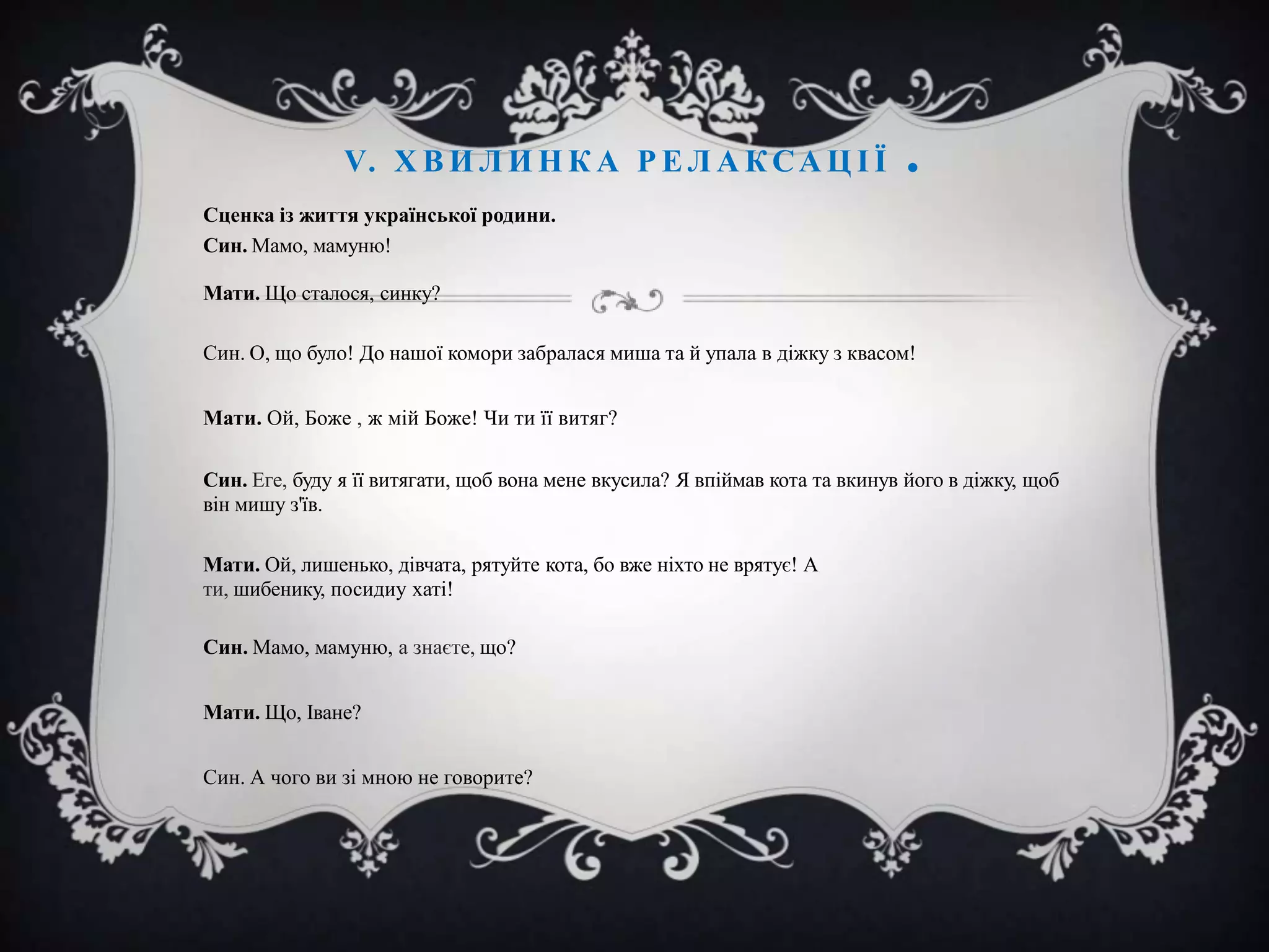 V. Х В И Л И Н К А Р Е Л А К С А Ц І Ї

.

Сценка із життя української родини.
Син. Мамо, мамуню!
Мати. Що сталося, синку?
Син. О, що було! До нашої комори забралася миша та й упала в діжку з квасом!
Мати. Ой, Боже , ж мій Боже! Чи ти її витяг?
Син. Еге, буду я її витягати, щоб вона мене вкусила? Я впіймав кота та вкинув його в діжку, щоб
він мишу з'їв.
Мати. Ой, лишенько, дівчата, рятуйте кота, бо вже ніхто не врятує! А
ти, шибенику, посидиу хаті!
Син. Мамо, мамуню, а знаєте, що?
Мати. Що, Іване?
Син. А чого ви зі мною не говорите?

 