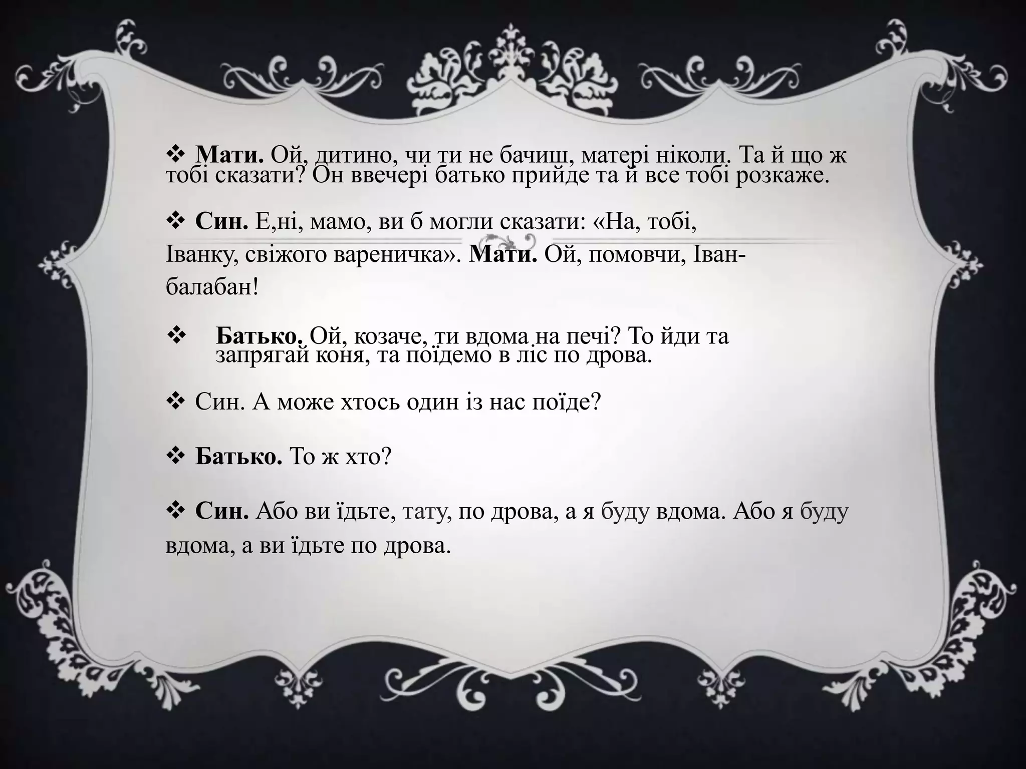  Мати. Ой, дитино, чи ти не бачиш, матері ніколи. Та й що ж
тобі сказати? Он ввечері батько прийде та й все тобі розкаже.
 Син. Е,ні, мамо, ви б могли сказати: «На, тобі,
Іванку, свіжого вареничка». Мати. Ой, помовчи, Іванбалабан!



Батько. Ой, козаче, ти вдома на печі? То йди та
запрягай коня, та поїдемо в ліс по дрова.

 Син. А може хтось один із нас поїде?
 Батько. То ж хто?

 Син. Або ви їдьте, тату, по дрова, а я буду вдома. Або я буду
вдома, а ви їдьте по дрова.

 