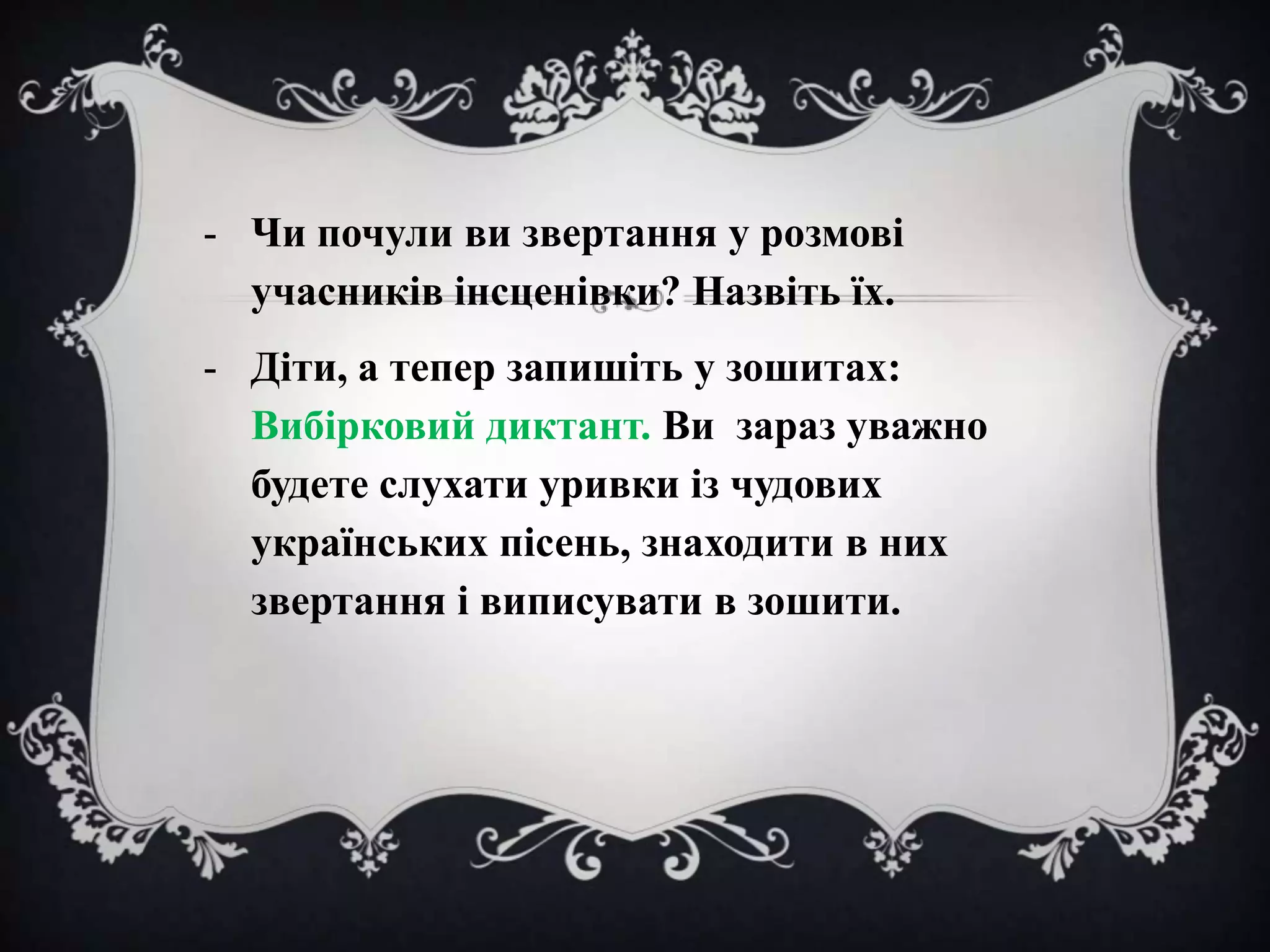 - Чи почули ви звертання у розмові
учасників інсценівки? Назвіть їх.
- Діти, а тепер запишіть у зошитах:
Вибірковий диктант. Ви зараз уважно
будете слухати уривки із чудових
українських пісень, знаходити в них
звертання і виписувати в зошити.

 