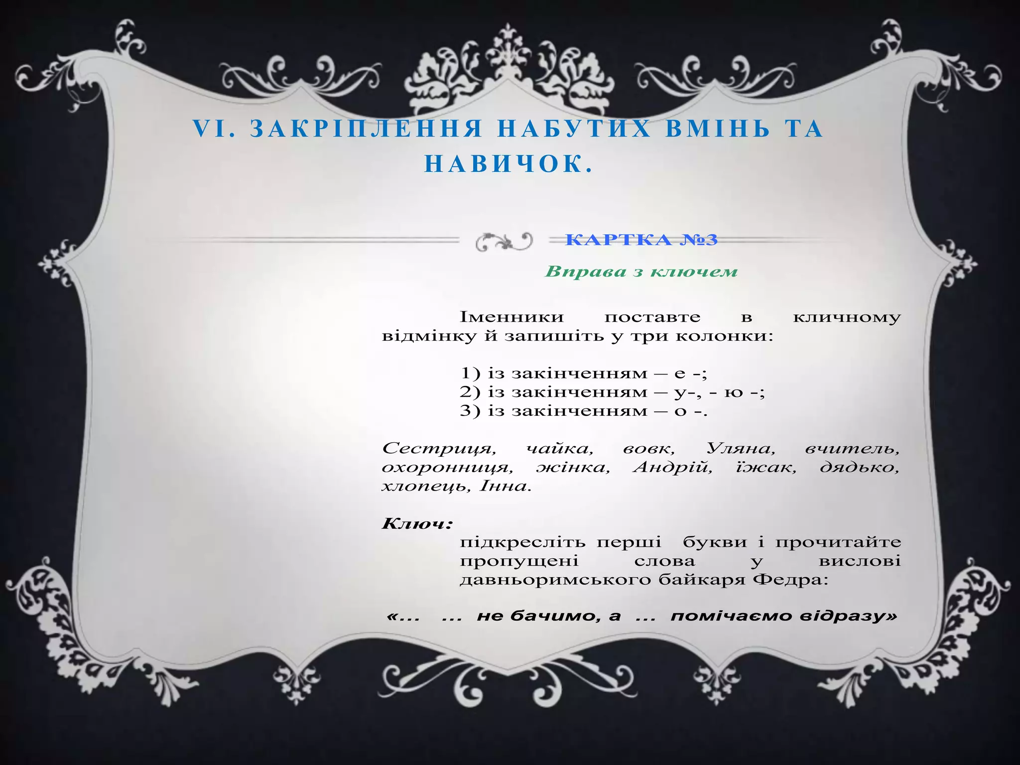 V І . З А К Р І П Л Е Н Н Я Н А БУ Т И Х В М І Н Ь ТА
НАВИЧОК.
КАРТКА №3
Вправа з ключем
Іменники
поставте
в
відмінку й запишіть у три колонки:

кличному

1) із закінченням – е -;
2) із закінченням – у-, - ю -;
3) із закінченням – о -.
Сестриця,
чайка,
вовк,
Уляна,
вчитель,
охоронниця, жінка, Андрій, їжак, дядько,
хлопець, Інна.
Ключ:
підкресліть перші букви і прочитайте
пропущені
слова
у
вислові
давньоримського байкаря Федра:
«…

… не бачимо, а … помічаємо відразу»

 
