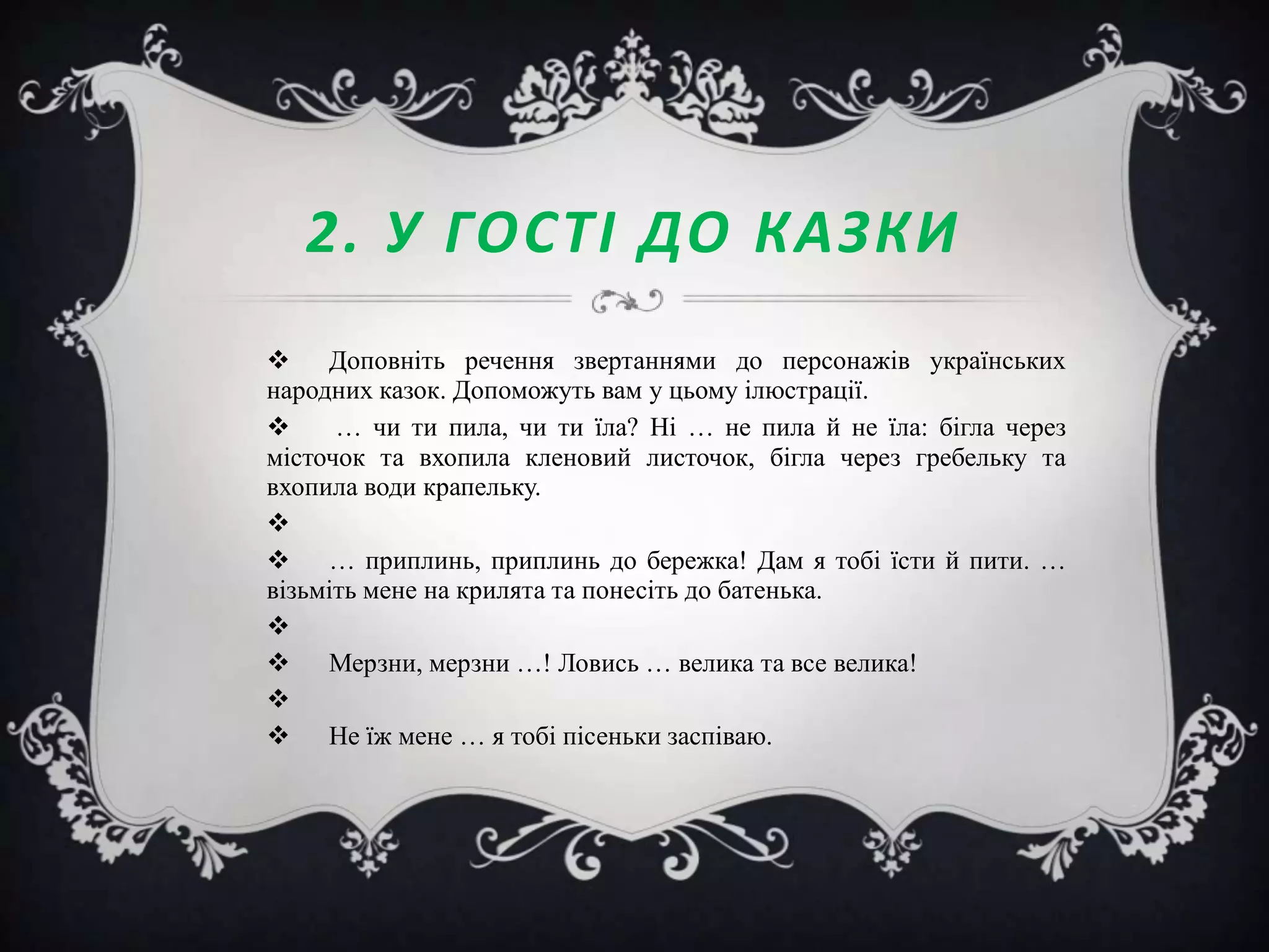 2. У ГОСТІ ДО КАЗКИ
 Доповніть речення звертаннями до персонажів українських
народних казок. Допоможуть вам у цьому ілюстрації.

… чи ти пила, чи ти їла? Ні … не пила й не їла: бігла через
місточок та вхопила кленовий листочок, бігла через гребельку та
вхопила води крапельку.

 … приплинь, приплинь до бережка! Дам я тобі їсти й пити. …
візьміть мене на крилята та понесіть до батенька.

 Мерзни, мерзни …! Ловись … велика та все велика!

 Не їж мене … я тобі пісеньки заспіваю.

 
