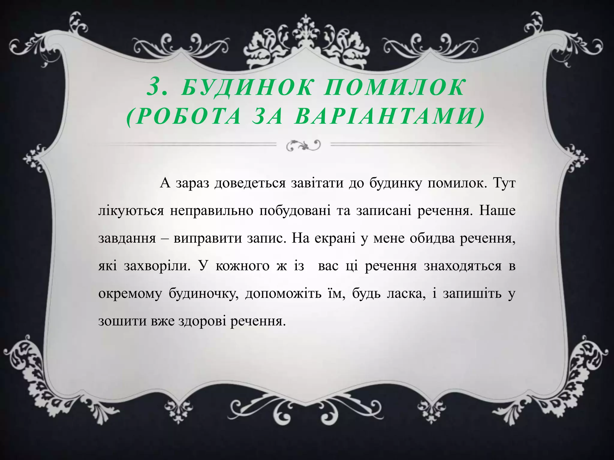 3. БУД И Н О К П О М И Л О К
( РО Б О ТА З А ВА Р І А Н ТА М И )
А зараз доведеться завітати до будинку помилок. Тут
лікуються неправильно побудовані та записані речення. Наше
завдання – виправити запис. На екрані у мене обидва речення,

які захворіли. У кожного ж із вас ці речення знаходяться в
окремому будиночку, допоможіть їм, будь ласка, і запишіть у
зошити вже здорові речення.

 