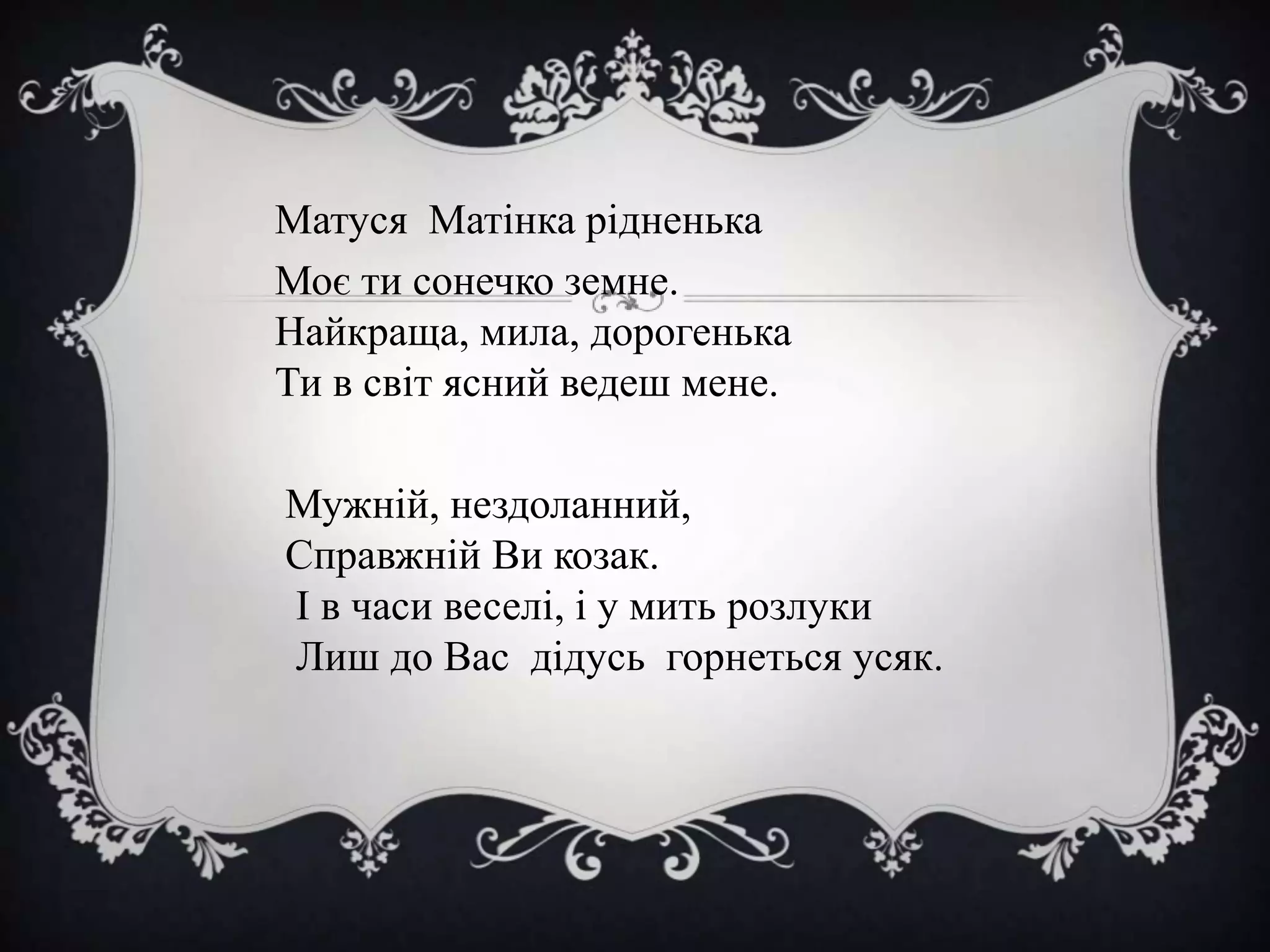 Матуся Матінка рідненька
Моє ти сонечко земне.
Найкраща, мила, дорогенька
Ти в світ ясний ведеш мене.
Мужній, нездоланний,
Справжній Ви козак.
І в часи веселі, і у мить розлуки
Лиш до Вас дідусь горнеться усяк.

 