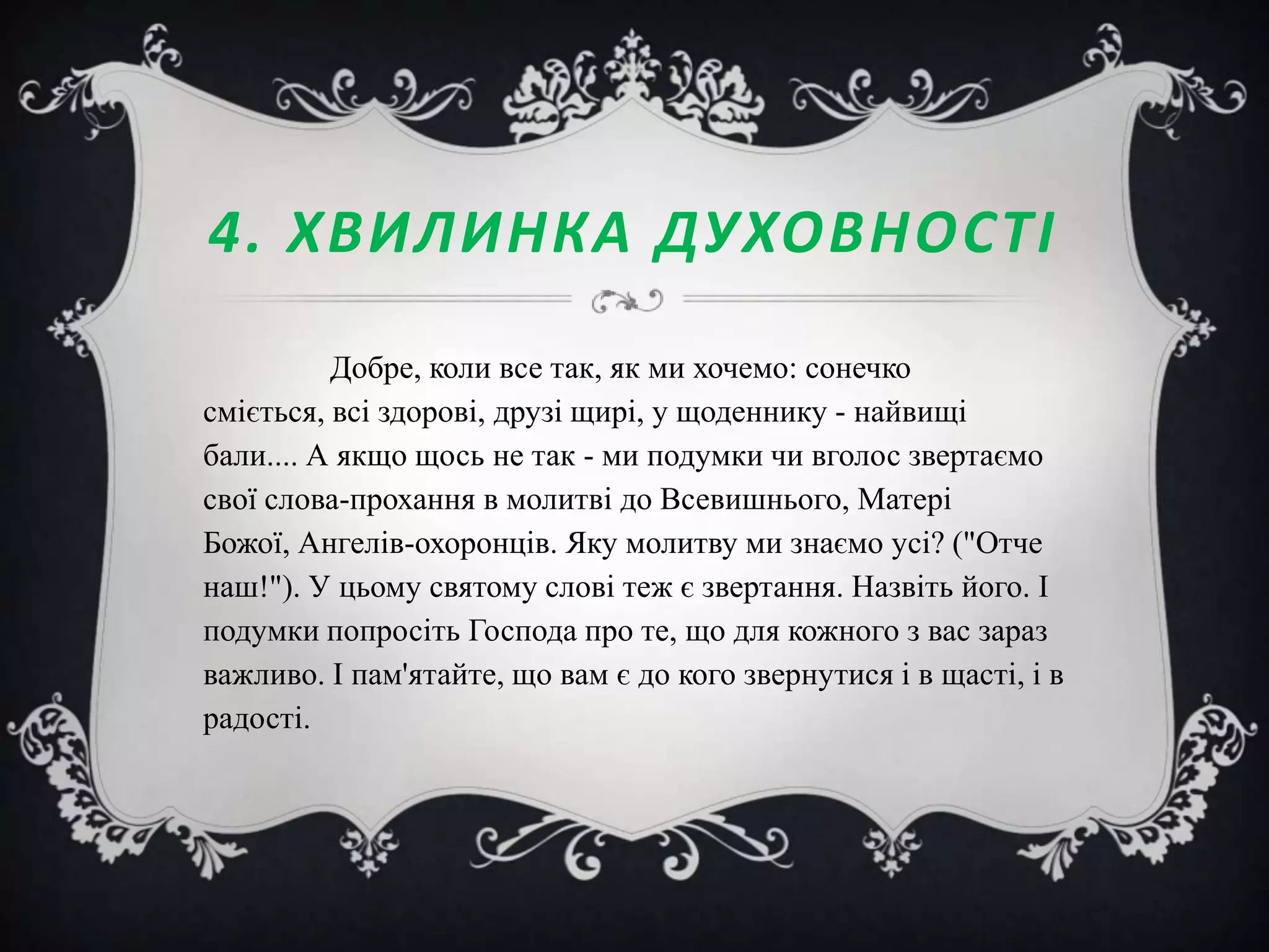 4. ХВИЛИНКА ДУХОВНОСТІ
Добре, коли все так, як ми хочемо: сонечко
сміється, всі здорові, друзі щирі, у щоденнику - найвищі
бали.... А якщо щось не так - ми подумки чи вголос звертаємо
свої слова-прохання в молитві до Всевишнього, Матері
Божої, Ангелів-охоронців. Яку молитву ми знаємо усі? ("Отче
наш!"). У цьому святому слові теж є звертання. Назвіть його. І
подумки попросіть Господа про те, що для кожного з вас зараз
важливо. І пам'ятайте, що вам є до кого звернутися і в щасті, і в
радості.

 