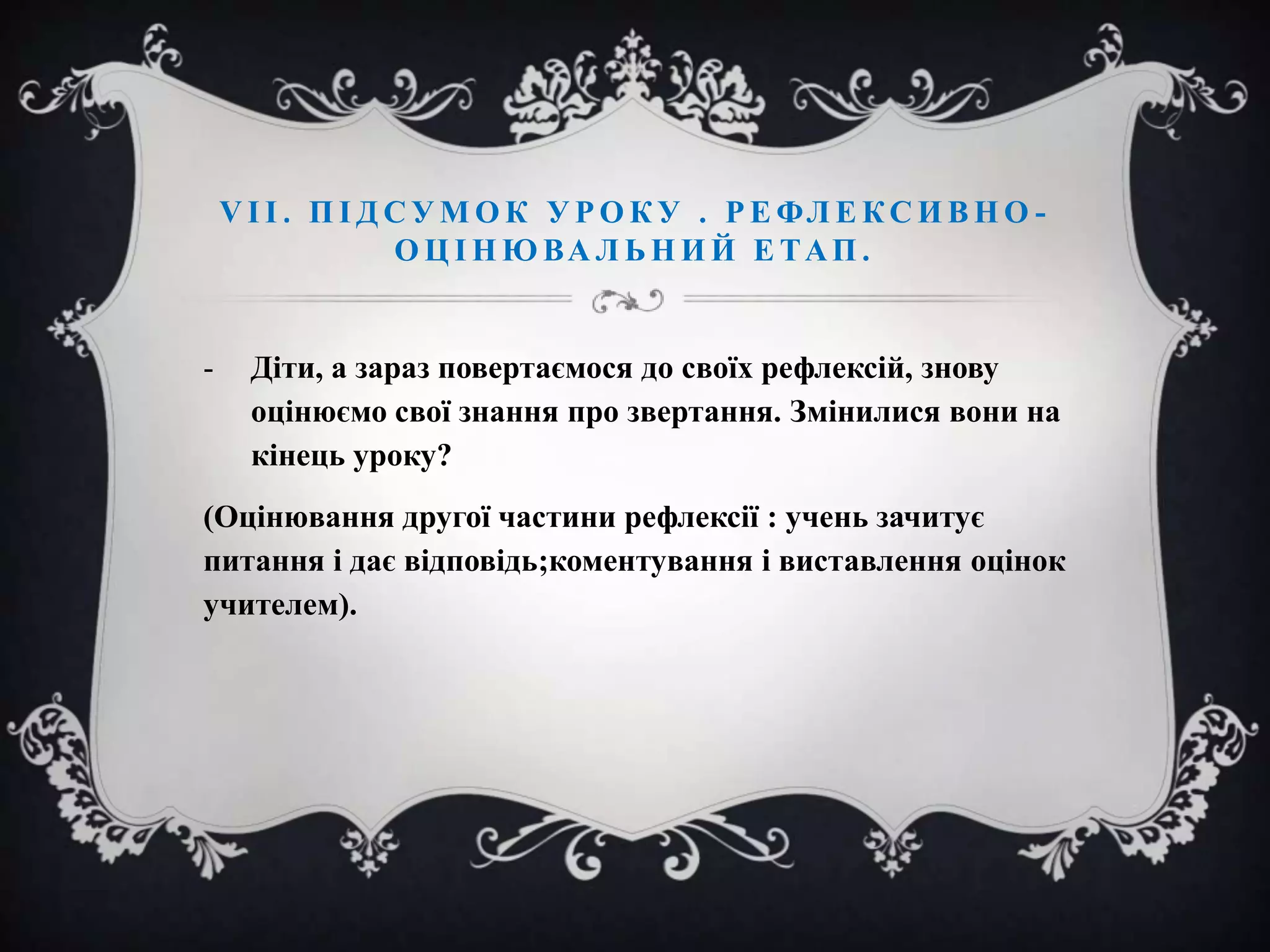 V І І . П І Д С У М О К У Р О К У . Р Е ФЛ Е К С И В Н О О Ц І Н Ю ВА Л Ь Н И Й Е ТА П .

-

Діти, а зараз повертаємося до своїх рефлексій, знову
оцінюємо свої знання про звертання. Змінилися вони на
кінець уроку?

(Оцінювання другої частини рефлексії : учень зачитує
питання і дає відповідь;коментування і виставлення оцінок
учителем).

 