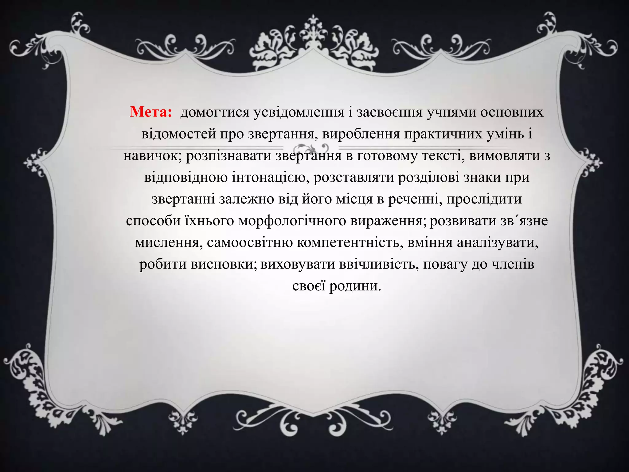 Мета: домогтися усвідомлення і засвоєння учнями основних
відомостей про звертання, вироблення практичних умінь і
навичок; розпізнавати звертання в готовому тексті, вимовляти з
відповідною інтонацією, розставляти розділові знаки при
звертанні залежно від його місця в реченні, прослідити
способи їхнього морфологічного вираження; розвивати зв΄язне
мислення, самоосвітню компетентність, вміння аналізувати,
робити висновки; виховувати ввічливість, повагу до членів
своєї родини.

 