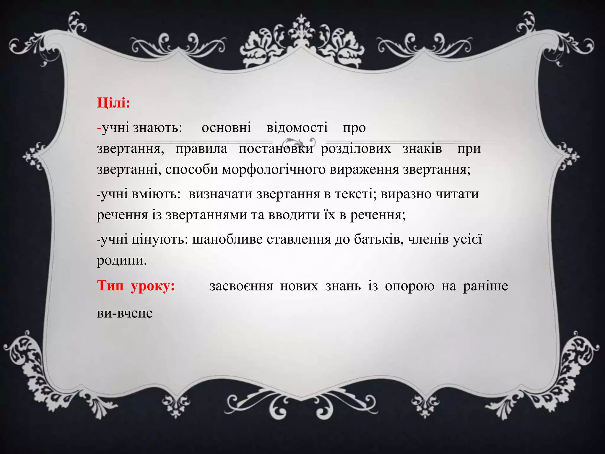 Цілі:
-учні знають: основні відомості про
звертання, правила постановки розділових знаків при
звертанні, способи морфологічного вираження звертання;
-учні вміють:

визначати звертання в тексті; виразно читати
речення із звертаннями та вводити їх в речення;
-учні цінують:

шанобливе ставлення до батьків, членів усієї

родини.

Тип уроку:
ви­вчене

засвоєння нових знань із опорою на раніше

 
