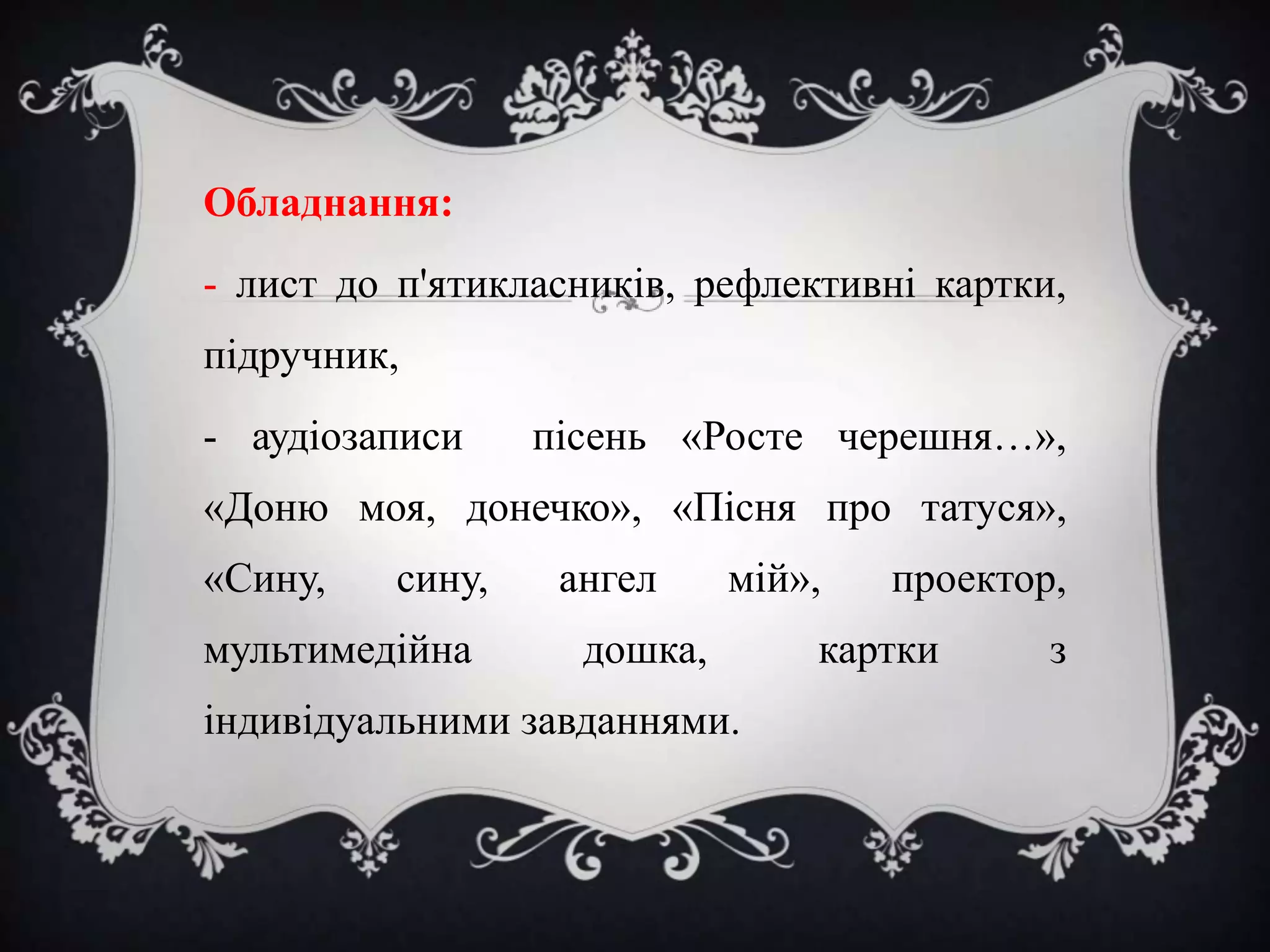 Обладнання:
- лист до п'ятикласників, рефлективні картки,
підручник,
- аудіозаписи

пісень «Росте черешня…»,

«Доню моя, донечко», «Пісня про татуся»,
«Сину,

сину,

мультимедійна

ангел

мій»,

дошка,

індивідуальними завданнями.

проектор,

картки

з

 