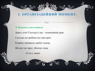 І . О Р ГА Н І З А Ц І Й Н И Й М О М Е Н Т.

 Вступне слово вчителя
Дорогі діти! Сьогодні у нас – незвичайний урок.
Сьогодні ми зробимо ще один крок
В країну прекрасну, країну чудову,
Що нас так чарує, збагачує мову.
(Стук у двері)

 