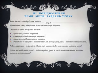 ІІІ. ПОВІДОМЛЕННЯ
Т Е М И , М Е Т И , З А В Д А Н Ь У Р О К У.
Запис числа, класної роботи в зошити.
Тема нашого уроку «Звертання. Розділові знаки при звертанні.
Сьогодні на уроці ми будемо вчитися:
правильно уживати звертання;
ставити розділові знаки при звертанні;
дізнаємося, які бувають види звертань;
вчитимемося шанувати і поважати батьків, свою родину, бо це - обов'язок кожної людини.
Робота з карткою – рефлексією «Оціни свої знання»: 1.Які нові знання я здобув на уроці?
2.Який мій найбільший успіх? 3.Мій настрій на уроці. 4. Чи важливо для людини володіти
знаннями про звертання?

 
