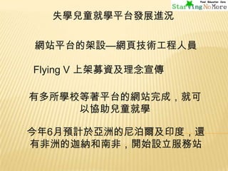 失學兒童就學平台發展進況

網站平台的架設—網頁技術工程人員
Flying V 上架募資及理念宣傳
有多所學校等著平台的網站完成，就可
以協助兒童就學

今年6月預計於亞洲的尼泊爾及印度，還
有非洲的迦納和南非，開始設立服務站

 