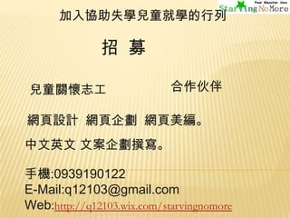 加入協助失學兒童就學的行列

招 募
兒童關懷志工

合作伙伴

網頁設計 網頁企劃 網頁美編。
中文英文 文案企劃撰寫。

手機:0939190122
E-Mail:q12103@gmail.com
Web:http://q12103.wix.com/starvingnomore

 