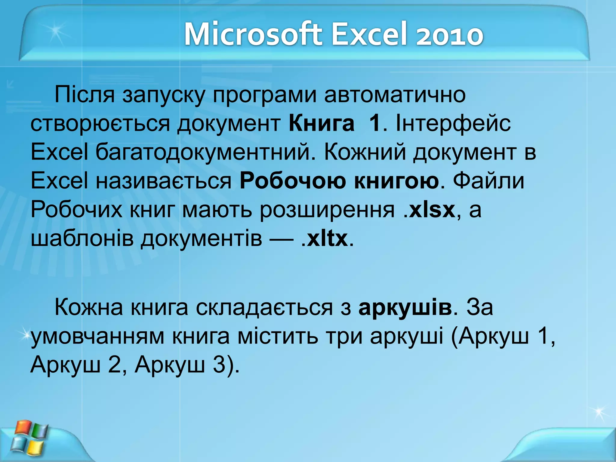 Microsoft Excel 2010
Після запуску програми автоматично
створюється документ Книга 1. Інтерфейс
Excel багатодокументний. Кожний документ в
Excel називається Робочою книгою. Файли
Робочих книг мають розширення .xlsx, а
шаблонів документів — .xltx.
Кожна книга складається з аркушів. За
умовчанням книга містить три аркуші (Аркуш 1,
Аркуш 2, Аркуш 3).

 