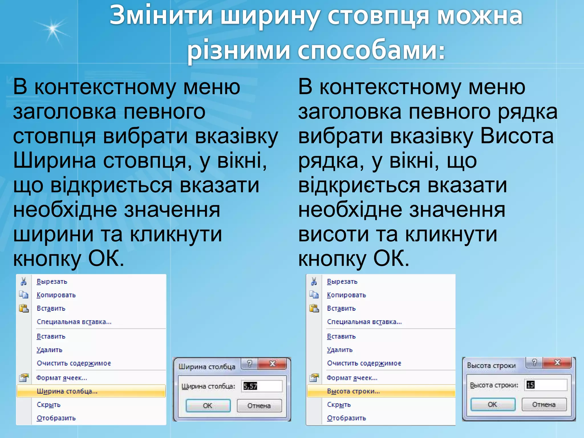 Змінити ширину стовпця можна
різними способами:
В контекстному меню
заголовка певного
стовпця вибрати вказівку
Ширина стовпця, у вікні,
що відкриється вказати
необхідне значення
ширини та кликнути
кнопку ОК.

В контекстному меню
заголовка певного рядка
вибрати вказівку Висота
рядка, у вікні, що
відкриється вказати
необхідне значення
висоти та кликнути
кнопку ОК.

 
