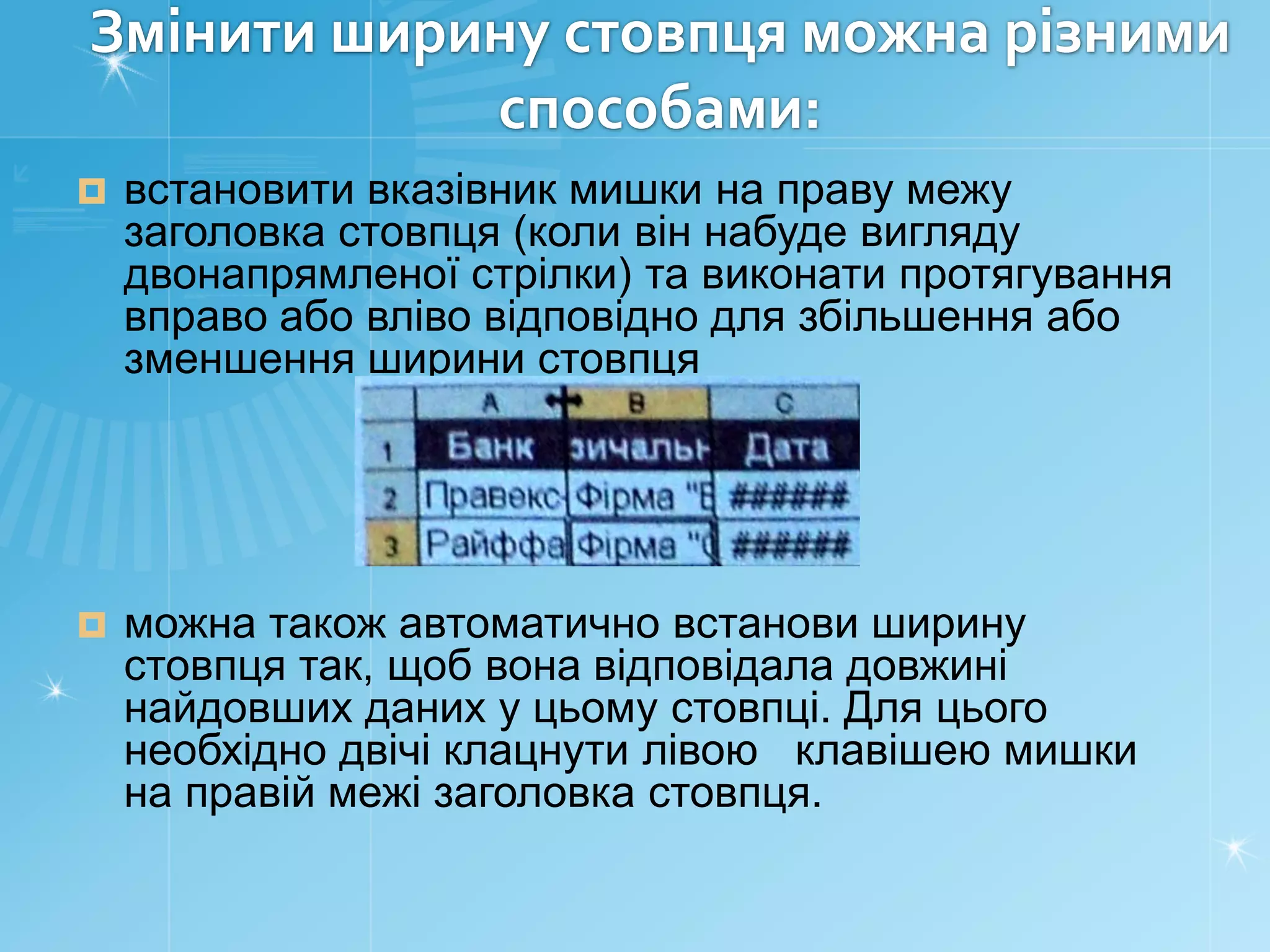 Змінити ширину стовпця можна різними
способами:


встановити вказівник мишки на праву межу
заголовка стовпця (коли він набуде вигляду
двонапрямленої стрілки) та виконати протягування
вправо або вліво відповідно для збільшення або
зменшення ширини стовпця



можна також автоматично встанови ширину
стовпця так, щоб вона відповідала довжині
найдовших даних у цьому стовпці. Для цього
необхідно двічі клацнути лівою клавішею мишки
на правій межі заголовка стовпця.

 