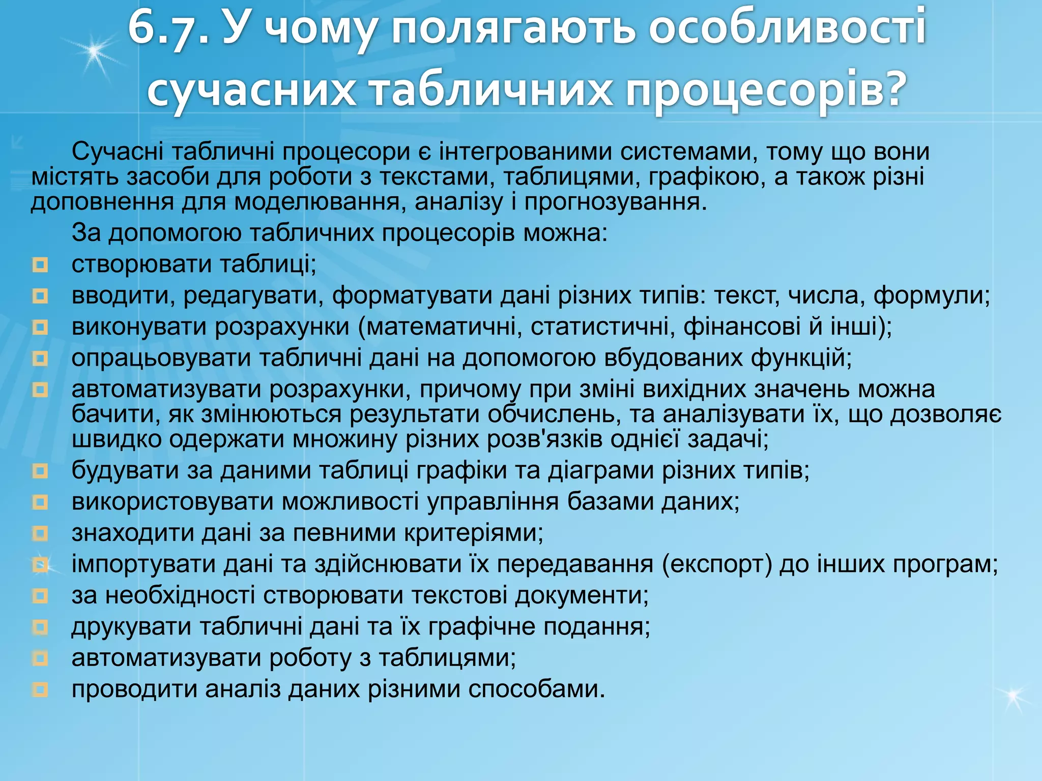 6.7. У чому полягають особливості
сучасних табличних процесорів?
Сучасні табличні процесори є інтегрованими системами, тому що вони
містять засоби для роботи з текстами, таблицями, графікою, а також різні
доповнення для моделювання, аналізу і прогнозування.
За допомогою табличних процесорів можна:
 створювати таблиці;
 вводити, редагувати, форматувати дані різних типів: текст, числа, формули;
 виконувати розрахунки (математичні, статистичні, фінансові й інші);
 опрацьовувати табличні дані на допомогою вбудованих функцій;
 автоматизувати розрахунки, причому при зміні вихідних значень можна
бачити, як змінюються результати обчислень, та аналізувати їх, що дозволяє
швидко одержати множину різних розв'язків однієї задачі;
 будувати за даними таблиці графіки та діаграми різних типів;
 використовувати можливості управління базами даних;
 знаходити дані за певними критеріями;
 імпортувати дані та здійснювати їх передавання (експорт) до інших програм;
 за необхідності створювати текстові документи;
 друкувати табличні дані та їх графічне подання;
 автоматизувати роботу з таблицями;
 проводити аналіз даних різними способами.

 