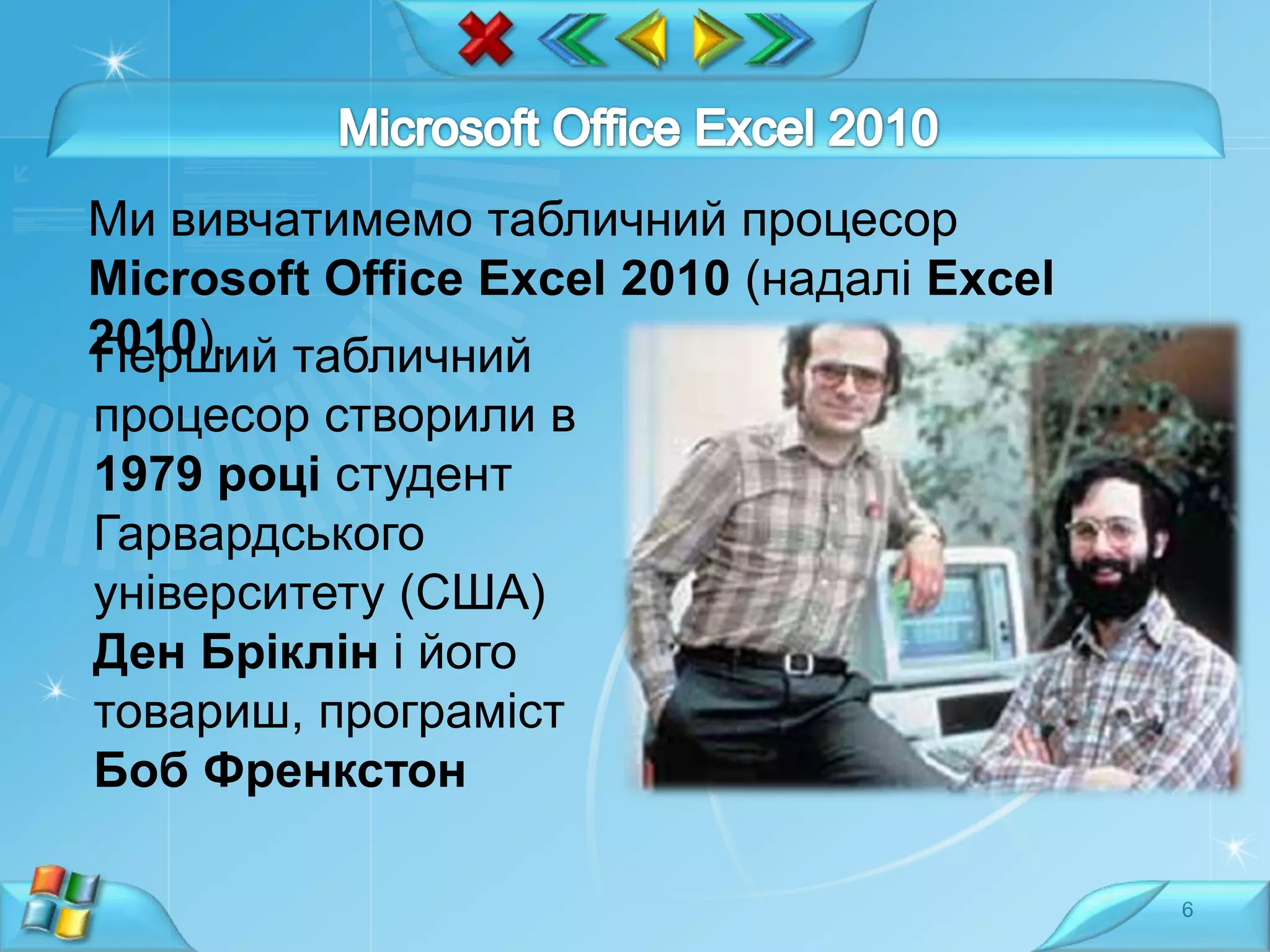 Ми вивчатимемо табличний процесор
Microsoft Office Excel 2010 (надалі Excel
2010). табличний
Перший

процесор створили в
1979 році студент
Гарвардського
університету (США)
Ден Бріклін і його
товариш, програміст
Боб Френкстон
6

 
