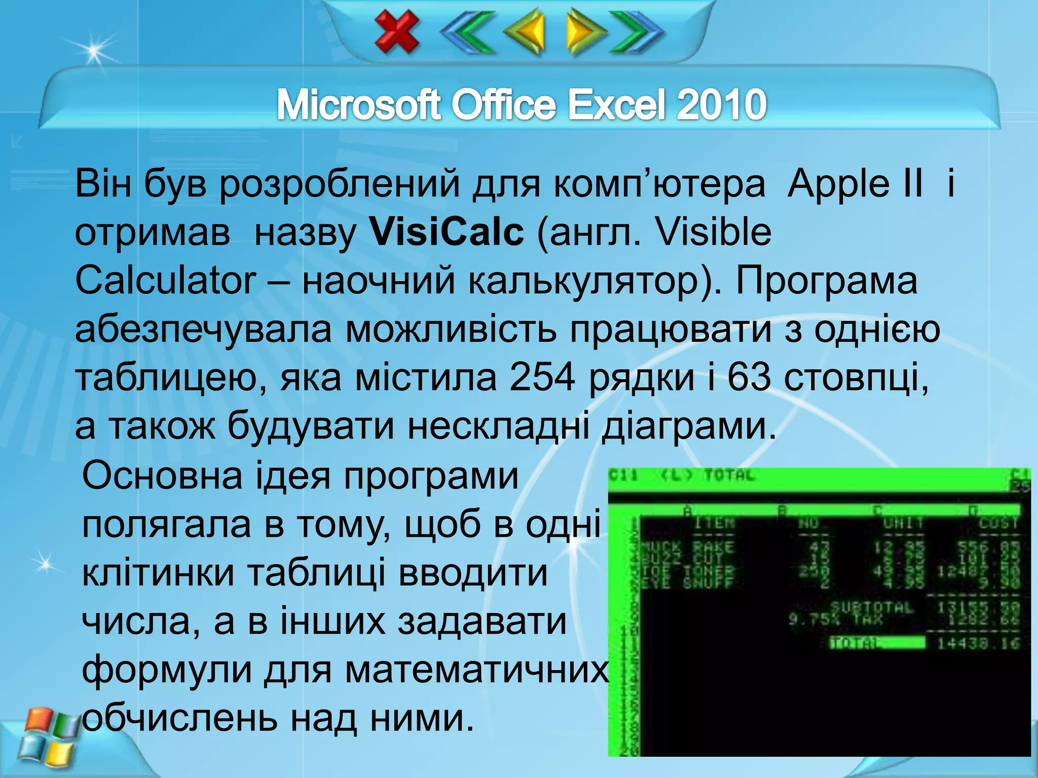 Він був розроблений для комп’ютера Apple II і
отримав назву VisiCalc (англ. Visible
Calculator – наочний калькулятор). Програма
абезпечувала можливість працювати з однією
таблицею, яка містила 254 рядки і 63 стовпці,
а також будувати нескладні діаграми.
Основна ідея програми
полягала в тому, щоб в одні
клітинки таблиці вводити
числа, а в інших задавати
формули для математичних
обчислень над ними.
7

 