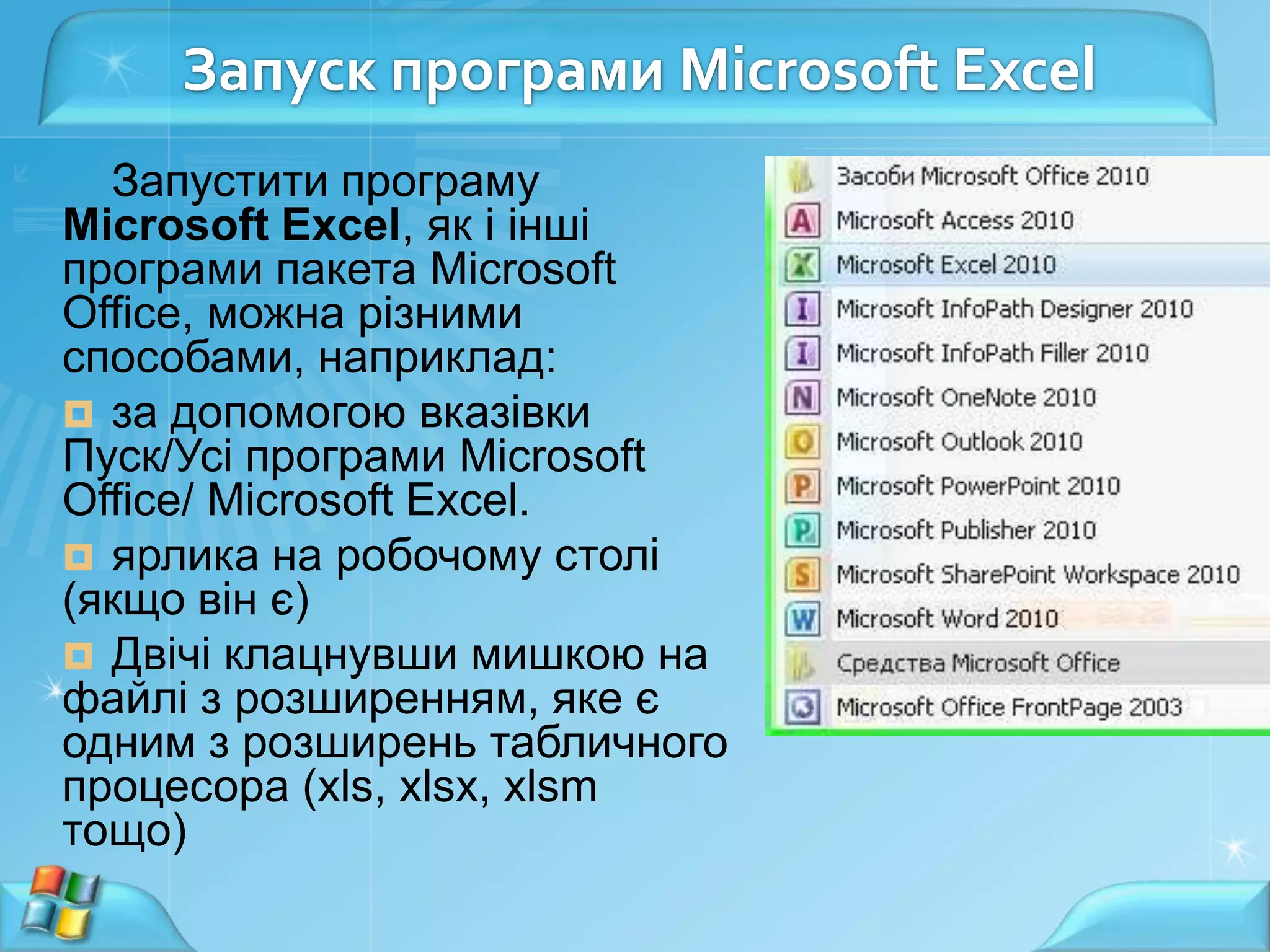 Запуск програми Microsoft Excel
Запустити програму
Microsoft Excel, як і інші
програми пакета Microsoft
Office, можна різними
способами, наприклад:
 за допомогою вказівки
Пуск/Усі програми Microsoft
Office/ Microsoft Excel.
 ярлика на робочому столі
(якщо він є)
 Двічі клацнувши мишкою на
файлі з розширенням, яке є
одним з розширень табличного
процесора (xls, xlsx, xlsm
тощо)

 