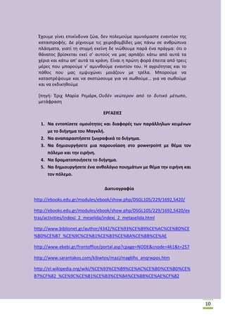 Ζχουμε γίνει επικίνδυνα ηϊα, δεν πολεμοφμε αμυνόμαςτε εναντίον τθσ
καταςτροφισ. Δε ρίχνουμε τισ χειροβομβίδεσ μασ πάνω ςε ανκρϊπινα
πλάςματα, γιατί τθ ςτιγμι εκείνθ δε νιϊκουμε παρά ζνα πράγμα: ότι ο
κάνατοσ βρίςκεται εκεί ς' αυτοφσ να μασ αρπάξει κάτω από αυτά τα
χζρια και κάτω απ' αυτά τα κράνθ. Είναι θ πρϊτθ φορά ζπειτα από τρεισ
μζρεσ που μποροφμε ν' αμυνκοφμε εναντίον του. Θ αγριότθτασ και το
πάκοσ που μασ εμψυχϊνει μοιάηουν με τρζλα. Μποροφμε να
καταςτρζψουμε και να ςκοτϊςουμε για να ςωκοφμε… για να ςωκοφμε
και να εκδικθκοφμε
*πθγι: Ζριχ Μαρία ΢εμάρκ, Ουδζν νεώτερον από το δυτικό μζτωπο,
μετάφραςθ
ΕΡΓΑ΢ΙΕ΢
1. Να εντοπίςετε ομοιότθτεσ και διαφορζσ των παράλλθλων κειμζνων
με το διιγθμα του Μαγκλι.
2. Να αναπαραςτιςετε ηωγραφικά το διιγθμα.
3. Να δθμιουργιςετε μια παρουςίαςθ ςτο powerpoint με κζμα τον
πόλεμο και τθν ειρινθ.
4. Να δραματοποιιςετε το διιγθμα.
5. Να δθμιουργιςετε ζνα ανκολόγιο ποιθμάτων με κζμα τθν ειρινθ και
τον πόλεμο.
Δικτυογραφία
http://ebooks.edu.gr/modules/ebook/show.php/DSGL105/229/1692,5420/
http://ebooks.edu.gr/modules/ebook/show.php/DSGL105/229/1692,5420/ex
tras/activities/indexJ_2_meselida/indexj_2_metaselida.html
http://www.biblionet.gr/author/4342/%CE%93%CE%B9%CE%AC%CE%BD%CE
%BD%CE%B7_%CE%9C%CE%B1%CE%B3%CE%BA%CE%BB%CE%AE
http://www.ekebi.gr/frontoffice/portal.asp?cpage=NODE&cnode=461&t=257
http://www.sarantakos.com/kibwtos/mazi/magklhs_anqrwpos.htm
http://el.wikipedia.org/wiki/%CE%93%CE%B9%CE%AC%CE%BD%CE%BD%CE%
B7%CF%82_%CE%9C%CE%B1%CE%B3%CE%BA%CE%BB%CE%AE%CF%82

10

 