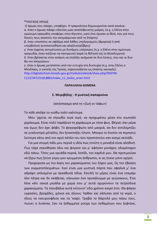*Τ΢ΑΓΛΚΟΣ Θ΢ΩΑΣ
Ο ιρωασ που πάςχει, υποφζρει. Θ τραγικότθτα δθμιουργείται κατά κανόνα:
α. όταν ο ιρωασ πάςχει εξαιτίασ μιασ αναπόφευκτθσ μοίρασ, (π.χ. θ Ελζνθ ςτθν
ομϊνυμθ τραγωδία υποφζρει ςτθν Αίγυπτο, γιατί ζτςι όριςαν οι κεοί, που για τουσ
δικοφσ τουσ ςκοποφσ τθν απομάκρυναν από τθ Σπάρτθ)·
β. όταν υποπίπτει ςε ςφάλμα από λάκοσ υπολογιςμοφσ (ἁμαρτία) ι από
υπερβολικι αυτοπεποίκθςθ και αλαηονεία(ὕβρισ)·
γ. όταν ζρχεται αντιμζτωποσ με δυνάμεισ υπζρτερεσ (π.χ. θ Ελζνθ ςτθν ομϊνυμθ
τραγωδία, όταν πιζηεται να παντρευτεί παρά τθ κζλθςι τθσ το Κεοκλφμενο)·
δ. όταν βρίςκεται ςτθν ανάγκθ να επιλζξει ανάμεςα ςε δυο λφςεισ, που και οι δυο
κα τον πλθγϊςουν·
ε. όταν ο ιρωασ μεταπίπτει από τθν ευτυχία ςτθ δυςτυχία (π.χ. ςτθν Ελζνθ ο
Μενζλαοσ, ο νικθτισ τθσ Τροίασ, παρουςιάηεται ωσ επαίτθσ ναυαγόσ).
http://digitalschool.minedu.gov.gr/modules/ebook/show.php/DSGYMC112/347/2318,8865/index_11_lexiko_orwn.html
ΠΑΡΑΛΛΗΛΑ ΚΕΙΜΕΝΑ

΢. Μυριβιλθσ - Η μυςτικι παπαροφνα
(απόςπαςμα από τθ «Ηωι εν τάφω»)
Το πόδι απόψε το νιϊκω πολφ καλφτερα.
Μου 'ρχεται να ςθκωκϊ ςιγά ςιγά, να προχωρζςω μζςα ςτο ςιωπθλό
χαράκωμα. Είναι πολφ παράξενο το χαράκωμα με τόςο φωσ. Φζγγει ςαν μζρα
και όμωσ δεν ζχει φόβο. Το φεγγαρόφωτο από μακριά, ςα δεν αντιλαμπίηει
ςε γυαλιςτερό μζταλλο, δεν ξεςκεπάηει τίποτε. Μπορϊ το λοιπόν να περπατϊ
λεφτερα κάτω από τον αχνό πζπλο του που προςτατεφει ςαν αςθμί ςκοτάδι.
Για μια ςτιγμι πάλι μου περνά θ ιδζα πωσ ετοφτθ θ μοναξιά είναι αλθκινι.
Ρωσ τάχα ςθκϊκθκαν όλοι και φφγανε και μ' αφιςαν μονάχον, ολομόναχον
εδϊ πάνω. Τότεσ μια κρυάδα περνά, λεπίδι, τθν καρδιά μου. Κα προτιμοφςα
να ξζρω πωσ ηοφνε γφρω μου κρυμμζνοι άνκρωποι, κι ασ ιτανε μόνο οχτροί.
Ρροχϊρεςα ωσ τθν άκρθ του χαρακϊματοσ του λόχου μασ. Ωσ τθν ζβγαςθ
των ςυρματοπλεγμάτων. Εκεί είναι μια μυςτικι πόρτα που ςφαλνά μ' ζνα
αδράχτι οπλιςμζνο με αγκακωτά τζλια. Επειδι το μζροσ είναι ζνα νταμάρι
όλο πζτρα και δε ςκάβεται, ςικωςαν ζνα προκάλυμμα με γεϊςακουσ. Ζτςι
λζνε κάτι ςακιά μεγάλα με χϊμα που μ' αυτά οχυρϊνουν τα πετρϊδικα
χαρακϊματα. Τα τςουβάλια αυτά κείτουντ' εδϊ χρόνον-καιρό ζτςι. Κα φάγαν
υγραςίεσ, βροχάδεσ, χιόνια και ιλιουσ. Ιρκαν και ςάπιςαν από τα νερά, ο
ιλιοσ τα τςουροφφλιςε και τα 'καψε. Τραβϊ το δάχτυλό μου πάνω τουσ.
Λιϊνει θ λινάτςα. Σαν τα ξεκαμμζνα ροφχα των πεκαμζνων που ξεφτάνε,

3

 