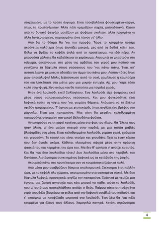 ςταχτωμζνα, με το πρϊτο άγγιγμα. Είναι τςουβαλάκια φουςκωμζνα-κάργα,
όπωσ τα πρωτογζμιςαν. Άλλα πάλι κρεμάηουν ςαχλά, μιςοαδειανά. Κάτου
από το δυνατό φεγγάρι μοιάηουν με ψοφίμια ςκυλιϊν, άλλα πρθςμζνα κι
άλλα ξαντεριαςμζνα, ςωριαςμζνα τόνα πάνου ςτ' άλλο.
Από δω το κζαμα κα 'ναι πιο όμορφο. Τϊρα το κρυμμζνο ποτάμι
ακοφγεται καλφτερα όπωσ φωνάηει μακριά, μεσ από τθ βακιά κοίτθ του.
Κζλω να βγάλω το κεφάλι ψθλά από το προπζταςμα, να ιδϊ πζρα. Αν
μποροφςα μάλιςτα κα καβαλίκευα το χαράκωμα. Ακουμπϊ το μπαςτοφνι ςτο
τοίχωμα, ςθκϊνουμαι ςτθ μφτθ τθσ αρβφλασ του γεροφ μου ποδιοφ και
γαντηϊνω τα δάχτυλα ςτουσ γεϊςακουσ που 'ναι πάνω πάνω. Ζνασ απ'
αυτοφσ λιϊνει με μιασ κι αδειάηει τον άμμο του πάνω μου. Λοιπόν τότεσ ζγινε
μιαν αποκάλυψθ! Μόλισ ξεφοφςκωςε αυτό το ςακί, χαμιλωςε θ καμποφρα
του και ξεςκζπαςε ςτα μάτια μου μια μικριν ευτυχία. Αχ, μου 'καμε τόςο
καλό ςτθν ψυχι, λίγο ακόμα και κα πατοφςα μια τςιριξιά χαράσ.
Ιταν ζνα λουλοφδι εκεί! Συλλογίςου. Ζνα λουλοφδι είχε φυτρϊςει εκεί
μζςα ςτουσ ςαπρακιαςμζνουσ γεϊςακουσ. Και μου φανερϊκθκε ζτςι
ξαφνικά τοφτθ τθ νφχτα που 'ναι γιομάτθ κάματα. Απόμεινα να το βλζπω
ςχεδόν τρομαγμζνοσ. Τ' άγγιςα με χτυποκάρδι, όπωσ αγγίηεισ ζνα βρζφοσ ςτο
μάγουλο. Είναι μια παπαροφνα. Μια τόςθ δα μεγάλθ, καλοκρεμμζνθ
παπαροφνα, ανοιγμζνθ ςαν μικρι βελουδζνια φοφχτα.
Αν μποροφςε να τθ χαρεί κανζνασ μζςα ςτο φωσ του ιλιου, κα 'βλεπε πωσ
ιταν άλικθ, μ' ζνα μαφρο ςταυρό ςτθν καρδιά, με μια τοφφα μαβιζσ
βλεφαρίδεσ ςτθ μζςθ. Είναι καλοκρεμμζνο λουλοφδι, γεμάτο χαρά, χρϊματα
και γεροςφνθ. Το τςουνί του είναι ντοφρο και χνουδάτο. Ζχει κι ζναν κόμπο
που δεν άνοιξε ακόμα. Κάκεται κλειςμζνοσ ςφιχτά μζςα ςτθν πράςινθ
φαςκιά του και περιμζνει τθν ϊρα του. Μα δεν κ' αργιςει ν' ανοίξει κι αυτόσ.
Και κα 'ναι δυο λουλοφδια τότεσ! Δυο λουλοφδια μζςα ςτο περιβόλι του
Κανάτου. Αιςτάνουμαι ςυγκινθμζνοσ ξαφνικά ωσ τα κατάβακα τθσ ψυχισ.
Ακουμπϊ πάνω ςτο προπζταςμα ςαν να κουράςτθκα ξαφνικά πολφ.
Από μζςα μου αναβρφηουν δάκρυα απολυτρωτικά. Στζκουμαι ζτςι πολλιν
ϊρα, με το κεφάλι όλο χϊματα, ακουμπιςμζνο ςτα ςαπιςμζνα ςακιά. Με δυο
δάχτυλα λαφριά, προςεχτικά, αγγίηω τθν παπαροφνα. Ξαφνικά με γεμίηει μια
ζγνοια, μια ηωθρι ανθςυχία πωσ κάτι μπορεί να πάκει τοφτο το λουλοφδι,
που μ' αυτό μου αποκαλφφκθκε απόψε ο Κεόσ. Ραίρνω τότεσ ςτθ ράχθ ζνα
γερό τςουβάλι (δαγκάνω τα χείλια από τθν ξαφνικι ςουβλιά του ποδιοφ), και
τ' ακουμπϊ με προφφλαξθ μπροςτά ςτο λουλοφδι. Ζτςι λζω κα 'ναι πάλι
κρυμμζνο για όλουσ τουσ άλλουσ. Χαμογελϊ πονθρά. Κατόπι ςθκϊνουμαι

4

 