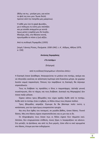 (κζλω να πω, μθτζρα μου, για κείνο
το φιλί τθσ που μου 'δωςε δειλι
προτοφ από τθν πατρίδα μασ μακρφνω).
Θ κάκε μου ίνα τθ χαρά φωνάηει,
μα ο πόλεμοσ τθ νιότθ μου ςκεπάηει
και με ατςάλι αναμμζνο με κεντά·
όμωσ μζςα θ καρδιά μου δε λυγίηει.
Μθτζρα, εδϊ, ςτο κάνατο κοντά,
πρωτόμακα το πόςο θ ηωι αξίηει.
Από τθ ςυλλογι Πυραμίδες (1935)
*πθγι: Γιάννθσ ΢ίτςοσ, Ποιήματα. 1930-1942, τ. Αϋ, Κζδροσ, Ακινα 1979,
ς. 150+
Αντϊνθσ ΢αμαράκθσ
«Σο ποτάμι»
(διιγθμα)
από τθ ςυλλογι διθγθμάτων «Ηθτείται ελπίσ»
Θ διαταγι ιτανε ξεκάκαρθ: Απαγορεφεται το μπάνιο ςτο ποτάμι, ακόμα και
να πλθςιάηει κανζνασ ςε απόςταςθ λιγότερο από διακόςια μζτρα. Δε χϊραγε
λοιπόν καμιά παρανόθςθ. Πποιοσ τθν παρζβαινε τθ διαταγι, κα πζρναγε
ςτρατοδικείο.
Τουσ τθ διάβαςε τισ προάλλεσ ο ίδιοσ ο ταγματάρχθσ. Διζταξε γενικι
ςυγκζντρωςθ, όλο το τάγμα, και τουσ διάβαςε. Διαταγι τθσ Μεραρχίασ! Δεν
ιτανε παίξε γζλαςε.
Είχανε κάπου τρεισ βδομάδεσ που είχαν αράξει δϊκε από το ποτάμι.
Κείκε από το ποτάμι ιταν ο εχκρόσ, οι Άλλοι όπωσ τουσ λζγανε πολλοί.
Τρεισ βδομάδεσ απραξία. Σίγουρα δε κα βάςταγε πολφ τοφτθ θ
κατάςταςθ, για τθν ϊρα όμωσ επικρατοφςε θςυχία.
Και ςτισ δυο όχκεσ του ποταμοφ, ςε μεγάλο βάκοσ, ιτανε δάςοσ. Ρυκνό
δάςοσ. Μεσ ςτο δάςοσ είχανε ςτρατοπεδεφςει και οι μεν και οι δε.
Οι πλθροφορίεσ τουσ ιτανε πωσ οι Άλλοι είχανε δυο τάγματα εκεί.
Ωςτόςο, δεν επιχειροφςαν επίκεςθ, ποιοσ ξζρει τι λογαριάηανε να κάνουν.
Στο μεταξφ, τα φυλάκια, και από τισ δυο μεριζσ, ιταν εδϊ κι εκεί κρυμμζνα
ςτο δάςοσ, ζτοιμα για παν ενδεχόμενο.

6

 