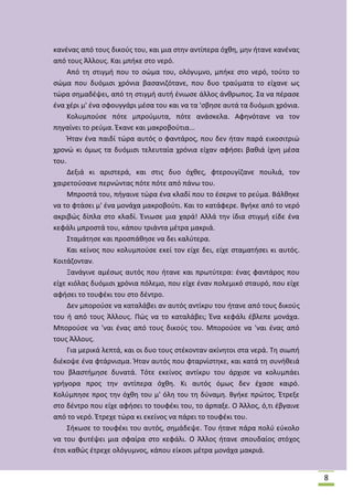 κανζνασ από τουσ δικοφσ του, και μια ςτθν αντίπερα όχκθ, μθν ιτανε κανζνασ
από τουσ Άλλουσ. Και μπικε ςτο νερό.
Από τθ ςτιγμι που το ςϊμα του, ολόγυμνο, μπικε ςτο νερό, τοφτο το
ςϊμα που δυόμιςι χρόνια βαςανιηότανε, που δυο τραφματα το είχανε ωσ
τϊρα ςθμαδζψει, από τθ ςτιγμι αυτι ζνιωςε άλλοσ άνκρωποσ. Σα να πζραςε
ζνα χζρι μ' ζνα ςφουγγάρι μζςα του και να τα 'ςβθςε αυτά τα δυόμιςι χρόνια.
Κολυμποφςε πότε μπροφμυτα, πότε ανάςκελα. Αφθνότανε να τον
πθγαίνει το ρεφμα. Ζκανε και μακροβοφτια...
Ιταν ζνα παιδί τϊρα αυτόσ ο φαντάροσ, που δεν ιταν παρά εικοςιτριϊ
χρονϊ κι όμωσ τα δυόμιςι τελευταία χρόνια είχαν αφιςει βακιά ίχνθ μζςα
του.
Δεξιά κι αριςτερά, και ςτισ δυο όχκεσ, φτερουγίηανε πουλιά, τον
χαιρετοφςανε περνϊντασ πότε πότε από πάνω του.
Μπροςτά του, πιγαινε τϊρα ζνα κλαδί που το ζςερνε το ρεφμα. Βάλκθκε
να το φτάςει μ' ζνα μονάχα μακροβοφτι. Και το κατάφερε. Βγικε από το νερό
ακριβϊσ δίπλα ςτο κλαδί. Ζνιωςε μια χαρά! Αλλά τθν ίδια ςτιγμι είδε ζνα
κεφάλι μπροςτά του, κάπου τριάντα μζτρα μακριά.
Σταμάτθςε και προςπάκθςε να δει καλφτερα.
Και κείνοσ που κολυμποφςε εκεί τον είχε δει, είχε ςταματιςει κι αυτόσ.
Κοιτάηονταν.
Ξανάγινε αμζςωσ αυτόσ που ιτανε και πρωτφτερα: ζνασ φαντάροσ που
είχε κιόλασ δυόμιςι χρόνια πόλεμο, που είχε ζναν πολεμικό ςταυρό, που είχε
αφιςει το τουφζκι του ςτο δζντρο.
Δεν μποροφςε να καταλάβει αν αυτόσ αντίκρυ του ιτανε από τουσ δικοφσ
του ι από τουσ Άλλουσ. Ρϊσ να το καταλάβει; Ζνα κεφάλι ζβλεπε μονάχα.
Μποροφςε να 'ναι ζνασ από τουσ δικοφσ του. Μποροφςε να 'ναι ζνασ από
τουσ Άλλουσ.
Για μερικά λεπτά, και οι δυο τουσ ςτζκονταν ακίνθτοι ςτα νερά. Τθ ςιωπι
διζκοψε ζνα φτάρνιςμα. Ιταν αυτόσ που φταρνίςτθκε, και κατά τθ ςυνικειά
του βλαςτιμθςε δυνατά. Τότε εκείνοσ αντίκρυ του άρχιςε να κολυμπάει
γριγορα προσ τθν αντίπερα όχκθ. Κι αυτόσ όμωσ δεν ζχαςε καιρό.
Κολφμπθςε προσ τθν όχκθ του μ' όλθ του τθ δφναμθ. Βγικε πρϊτοσ. Ζτρεξε
ςτο δζντρο που είχε αφιςει το τουφζκι του, το άρπαξε. Ο Άλλοσ, ό,τι ζβγαινε
από το νερό. Ζτρεχε τϊρα κι εκείνοσ να πάρει το τουφζκι του.
Σικωςε το τουφζκι του αυτόσ, ςθμάδεψε. Του ιτανε πάρα πολφ εφκολο
να του φυτζψει μια ςφαίρα ςτο κεφάλι. Ο Άλλοσ ιτανε ςπουδαίοσ ςτόχοσ
ζτςι κακϊσ ζτρεχε ολόγυμνοσ, κάπου είκοςι μζτρα μονάχα μακριά.

8

 