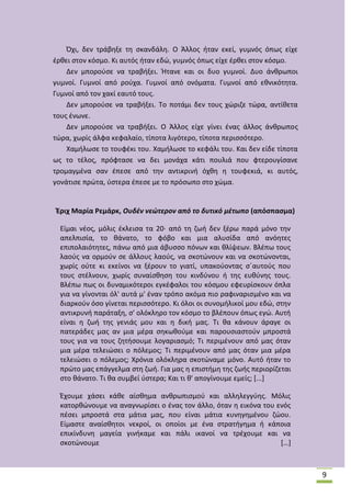 Πχι, δεν τράβθξε τθ ςκανδάλθ. Ο Άλλοσ ιταν εκεί, γυμνόσ όπωσ είχε
ζρκει ςτον κόςμο. Κι αυτόσ ιταν εδϊ, γυμνόσ όπωσ είχε ζρκει ςτον κόςμο.
Δεν μποροφςε να τραβιξει. Ιτανε και οι δυο γυμνοί. Δυο άνκρωποι
γυμνοί. Γυμνοί από ροφχα. Γυμνοί από ονόματα. Γυμνοί από εκνικότθτα.
Γυμνοί από τον χακί εαυτό τουσ.
Δεν μποροφςε να τραβιξει. Το ποτάμι δεν τουσ χϊριηε τϊρα, αντίκετα
τουσ ζνωνε.
Δεν μποροφςε να τραβιξει. Ο Άλλοσ είχε γίνει ζνασ άλλοσ άνκρωποσ
τϊρα, χωρίσ άλφα κεφαλαίο, τίποτα λιγότερο, τίποτα περιςςότερο.
Χαμιλωςε το τουφζκι του. Χαμιλωςε το κεφάλι του. Και δεν είδε τίποτα
ωσ το τζλοσ, πρόφταςε να δει μονάχα κάτι πουλιά που φτερουγίςανε
τρομαγμζνα ςαν ζπεςε από τθν αντικρινι όχκθ θ τουφεκιά, κι αυτόσ,
γονάτιςε πρϊτα, φςτερα ζπεςε με το πρόςωπο ςτο χϊμα.

Ζριχ Μαρία Ρεμάρκ, Ουδζν νεώτερον από το δυτικό μζτωπο (απόςπαςμα)
Είμαι νζοσ, μόλισ ζκλειςα τα 20· από τθ ηωι δεν ξζρω παρά μόνο τθν
απελπιςία, το κάνατο, το φόβο και μια αλυςίδα από ανόθτεσ
επιπολαιότθτεσ, πάνω από μια άβυςςο πόνων και κλίψεων. Βλζπω τουσ
λαοφσ να ορμοφν ςε άλλουσ λαοφσ, να ςκοτϊνουν και να ςκοτϊνονται,
χωρίσ οφτε κι εκείνοι να ξζρουν το γιατί, υπακοφοντασ ςϋαυτοφσ που
τουσ ςτζλνουν, χωρίσ ςυναίςκθςθ του κινδφνου ι τθσ ευκφνθσ τουσ.
Βλζπω πωσ οι δυναμικότεροι εγκζφαλοι του κόςμου εφευρίςκουν όπλα
για να γίνονται όλ' αυτά μ' ζναν τρόπο ακόμα πιο ραφιναριςμζνο και να
διαρκοφν όςο γίνεται περιςςότερο. Κι όλοι οι ςυνομιλικοί μου εδϊ, ςτθν
αντικρυνι παράταξθ, ς' ολόκλθρο τον κόςμο το βλζπουν όπωσ εγϊ. Αυτι
είναι θ ηωι τθσ γενιάσ μου και θ δικι μασ. Τι κα κάνουν άραγε οι
πατεράδεσ μασ αν μια μζρα ςθκωκοφμε και παρουςιαςτοφν μπροςτά
τουσ για να τουσ ηθτιςουμε λογαριαςμό; Τι περιμζνουν από μασ όταν
μια μζρα τελειϊςει ο πόλεμοσ; Τι περιμζνουν από μασ όταν μια μζρα
τελειϊςει ο πόλεμοσ; Χρόνια ολόκλθρα ςκοτϊναμε μόνο. Αυτό ιταν το
πρϊτο μασ επάγγελμα ςτθ ηωι. Για μασ θ επιςτιμθ τθσ ηωισ περιορίηεται
ςτο κάνατο. Τι κα ςυμβεί φςτερα; Και τι κ' απογίνουμε εμείσ; *...+
Ζχουμε χάςει κάκε αίςκθμα ανκρωπιςμοφ και αλλθλεγγφθσ. Μόλισ
κατορκϊνουμε να αναγνωρίςει ο ζνασ τον άλλο, όταν θ εικόνα του ενόσ
πζςει μπροςτά ςτα μάτια μασ, που είναι μάτια κυνθγθμζνου ηϊου.
Είμαςτε αναίςκθτοι νεκροί, οι οποίοι με ζνα ςτρατιγθμα ι κάποια
επικίνδυνθ μαγεία γινικαμε και πάλι ικανοί να τρζχουμε και να
ςκοτϊνουμε
*…+

9

 