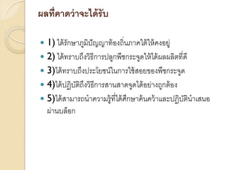 ผลที่คาดว่ าจะได้ รับ
1) ได้ รักษาภูมิปัญญาท้ องถิ่นภาคใต้ ให้ คงอยู่
 2) ได้ ทราบถึงวิธีการปลูกพืชกระจูดให้ ได้ ผลผลิตที่ดี
 3)ได้ ทราบถึงประโยชน์ในการใช้ สอยของพืชกระจูด
 4)ได้ ปฏิบติถึงวิธีการสานสาดจูดได้ อย่างถูกต้ อง
ั
 5)ได้ สามารถนาความรู้ที่ได้ ศกษาค้ นคว้ าและปฏิบตินาเสนอ
ึ
ั
ผ่านบล็อก


 