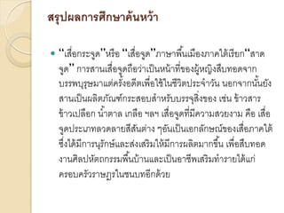 สรุ ปผลการศึกษาค้ นหว้ า


“เสื่อกระจูด”หรื อ “เสื่อจูด”ภาษาพื ้นเมืองภาคใต้ เรี ยก“สาด
จูด” การสานเสื่อจูดถือว่าเป็ นหน้ าที่ของผู้หญิงสืบทอดจาก
บรรพบุรุษมาแต่ครังอดีตเพื่อใช้ ในชีวิตประจาวัน นอกจากนันยัง
้
้
สานเป็ นผลิตภัณฑ์กระสอบสาหรับบรรจุสิ่งของ เช่น ข้ าวสาร
ข้ าวเปลือก น ้าตาล เกลือ ฯลฯ เสื่อจูดที่มีความสวยงาม คือ เสื่อ
จูดประเภทลวดลายสีสนต่าง ๆอันเป็ นเอกลักษณ์ของเสื่อภาคใต้
ั
ซึงได้ มีการนุรักษ์ และส่งเสริ มให้ มีการผลิตมากขึ ้น เพื่อสืบทอด
่
งานศิลปหัตถกรรมพื ้นบ้ านและเป็ นอาชีพเสริ มทารายได้ แก่
ครอบครัวราษฎรในชนบทอีกด้ วย

 