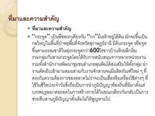 ที่มาและความสาคัญ



ที่มาและความสาคัญ
“กระจูด” เป็ นพืชพวกเดียวกับ “กก”มีเหง้ าอยู่ใต้ ดิน มักจะขึ ้นเป็ น
กอใหญ่ในพื ้นที่ป่าพรุพื ้นที่จงหวัดสุราษฎร์ ธานี มีต้นกระจูด หรื อจูด
ั
ขึ ้นตามธรรมชาติในทุงกระจูดกว่า600ไร่ชาวบ้ านห้ วยลึกเริ่ ม
่
รวมกลุมกันสานกระจูดโดยได้ รับการสนับสนุนจากหลายหน่วยงาน
่
รวมทังสานักงานพัฒนาชุมชนอาเภอพุนพินได้ สงเสริ มให้ ตงกลุม นา
้
่
ั้ ่
งานตัดเย็บเข้ ามาผสมผสานกับงานจักสานจนมีผลิตภัณฑ์ใหม่ ๆ ที่
ตรงกับความต้ องการของตลาดไม่วาจะเป็ นเสื่อหรื อเครื่ องใช้ ตางๆ ที่
่
่
ใช้ ในชีวิตประจาวันซึงถือเป็ นการนาภูมิปัญญาท้ องถิ่นที่มีมาตังแต่
่
้
บรรพบุรุษมาต่อยอดในการสร้ างรายได้ ในขณะเดียวกันกลับเป็ นการ
ช่วยสืบสานภูมิปัญญาดังเดิมไม่ให้ สญหายไป
้
ู

 