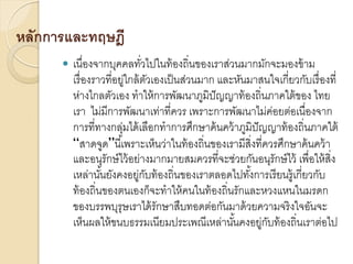 หลักการและทฤษฎี


เนื่องจากบุคคลทัวไปในท้ องถิ่นของเราส่วนมากมักจะมองข้ าม
่
เรื่ องราวที่อยู่ใกล้ ตวเองเป็ นส่วนมาก และหันมาสนใจเกี่ยวกับเรื่ องที่
ั
ห่างไกลตัวเอง ทาให้ การพัฒนาภูมิปัญญาท้ องถิ่นภาคใต้ ของ ไทย
เรา ไม่มีการพัฒนาเท่าที่ควร เพราะการพัฒนาไม่คอยต่อเนื่องจาก
่
การที่ทางกลุมได้ เลือกทาการศึกษาค้ นคว้ าภูมิปัญญาท้ องถิ่นภาคใต้
่
“สาดจูด”นี ้เพราะเห็นว่าในท้ องถิ่นของเรามีสิ่งที่ควรศึกษาค้ นคว้ า
และอนุรักษ์ ไว้ อย่างมากมายสมควรที่จะช่วยกันอนุรักษ์ ไว้ เพื่อให้ สิ่ง
เหล่านันยังคงอยู่กบท้ องถิ่นของเราตลอดไปทังการเรี ยนรู้เกี่ยวกับ
้
ั
้
ท้ องถิ่นของตนเองก็จะทาให้ คนในท้ องถิ่นรักและหวงแหนในมรดก
ของบรรพบุรุษเราได้ รักษาสืบทอดต่อกันมาด้ วยความจริ งใจอันจะ
เห็นผลให้ ขนบธรรมเนียมประเพณีเหล่านันคงอยู่กบท้ องถิ่นเราต่อไป
้
ั

 