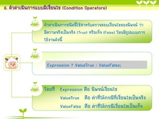 6. ตัวดำเนินกำรแบบมีเงือนไข (Condition Operators)
่
ตัวดำเนินกำรชนิดนี้ใช้สำหรับตรวจสอบเงื่อนไขของนิพจน์ ว่ำ
มีควำมจริงเป็นจริง (True) หรือเท็จ (False) โดยมีรูปแบบกำร
ใช้งำนดังนี้

Expression ? ValueTrue : ValueFalse;

โดยที่ Expression คือ นิพจน์เงื่อนไข
ValueTrue คือ ค่ำที่ได้กรณีที่เงื่อนไขเป็นจริง
ValueFalse คือ ค่ำที่ได้กรณีเงื่อนไขเป็นเท็จ

 