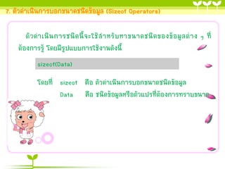 7. ตัวดำเนินกำรบอกขนำดชนิดข้อมูล (Sizeof Operators)
ตั ว ด ำเนิ น กำรชนิ ด นี้ จ ะใช้ ส ำหรั บ หำขนำดชนิ ด ของข้ อ มู ล ต่ ำ ง ๆ ที่
ต้องกำรรู้ โดยมีรูปแบบกำรใช้งำนดังนี้
sizeof(Data)
โดยที่ sizeof คือ ตัวดำเนินกำรบอกขนำดชนิดข้อมูล
Data คือ ชนิดข้อมูลหรือตัวแปรที่ต้องกำรทรำบขนำด

 