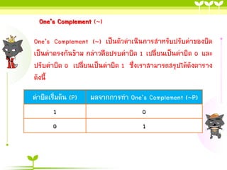 One’s Complement ()
One’s Complement () เป็นตัวดำเนินกำรสำหรับปรับค่ำของบิต
เป็นค่ำตรงกันข้ำม กล่ำวคือปรบค่ำบิต 1 เปลี่ยนเป็นค่ำบิต 0 และ
ปรับค่ำบิต 0 เปลี่ยนเป็นค่ำบิต 1 ซึ่งเรำสำมำรถสรุปได้ดังตำรำง
ดังนี้
ค่ำบิตเริ่มต้น (P)
1
0

ผลจำกกำรทำ One’s Complement (P)
0
1

 