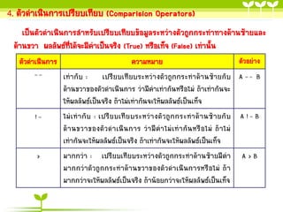 4. ตัวดำเนินกำรเปรียบเทียบ (Comparision Operators)
เป็นตัวดำเนินกำรสำหรับเปรียบเทียบข้อมูลระหว่ำงตัวถูกกระทำทำงด้ำนซ้ำยและ
ด้ำนขวำ ผลลัพธ์ที่ได้จะมีค่ำเป็นจริง (True) หรือเท็จ (False) เท่ำนั้น
ตัวดำเนินกำร
==

!=

>

ตัวอย่ำง
ควำมหมำย
เท่ำกับ : เปรียบเทียบระหว่ำงตัวถูกกระทำด้ำนซ้ำยกับ A = = B
ด้ำนขวำของตัวดำเนินกำร ว่ำมีค่ำเท่ำกันหรือไม่ ถ้ำเท่ำกันจะ
ให้ผลลัพธ์เป็นจริง ถ้ำไม่เท่ำกันจะให้ผลลัพธ์เป็นเท็จ
ไม่ เ ท่ ำ กั บ : เปรีย บเที ย บระหว่ ำ งตั ว ถู ก กระท ำด้ ำ นซ้ ำ ยกั บ A ! = B
ด้ ำ นขวำของตั ว ด ำเนิ น กำร ว่ ำ มี ค่ ำ ไม่ เ ท่ ำ กั น หรื อ ไม่ ถ้ ำ ไม่
เท่ำกันจะให้ผลลัพธ์เป็นจริง ถ้ำเท่ำกันจะให้ผลลัพธ์เป็นเท็จ
มำกกว่ำ : เปรียบเทียบระหว่ำงตัวถูกกระทำด้ำนซ้ำยมีค่ำ A > B
มำกกว่ำตัวถูกกระทำด้ำนขวำของตัวดำเนินกำรหรือไม่ ถ้ำ
มำกกว่ำจะให้ผลลัพธ์เป็นจริง ถ้ำน้อยกว่ำจะให้ผลลัพธ์เป็นเท็จ

 